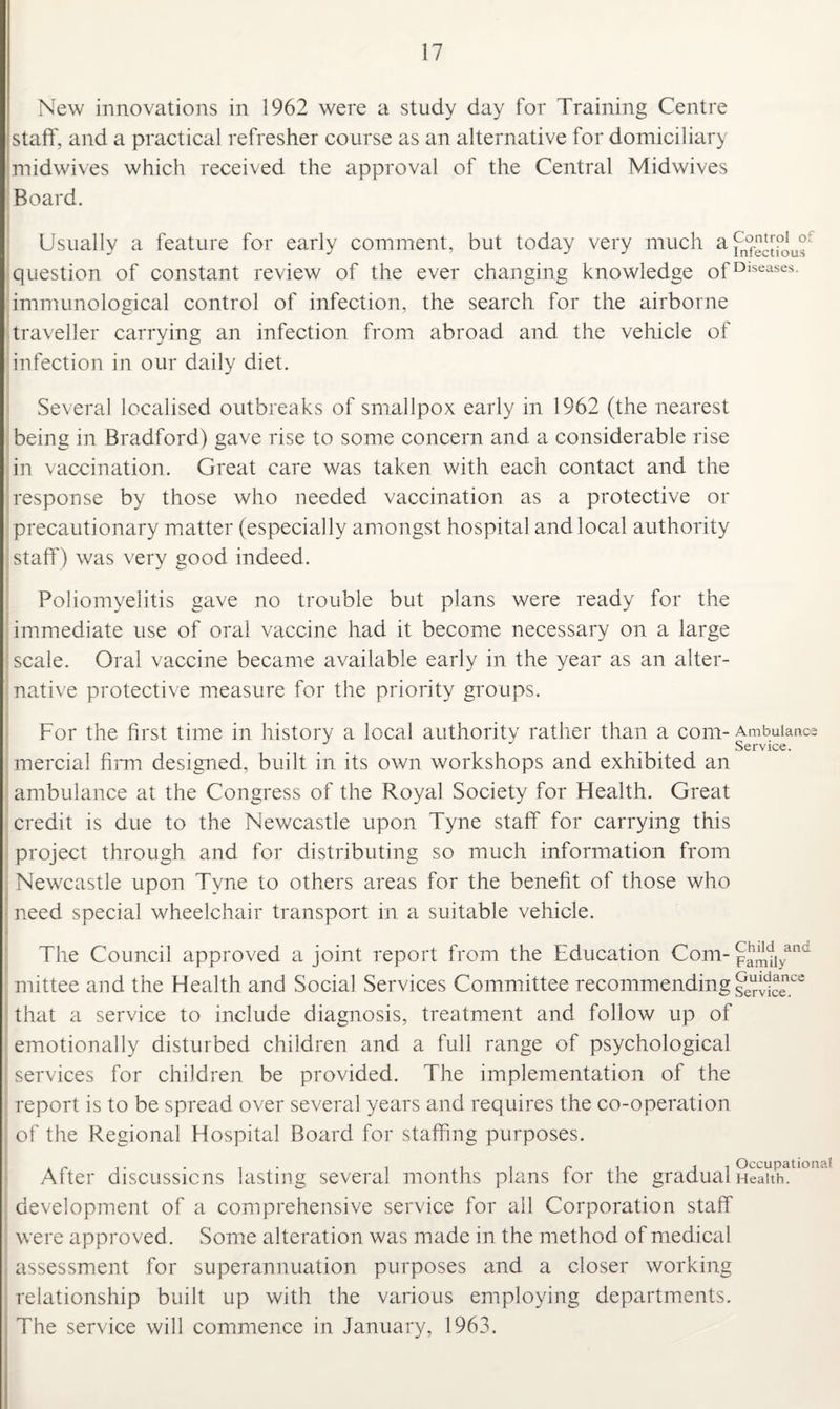 New innovations in 1962 were a study day for Training Centre staff, and a practical refresher course as an alternative for domiciliary midwives which received the approval of the Central Midwives Board. Usually a feature for early comment, but today very much question of constant review of the ever changing knowledge ofDlseases immunological control of infection, the search for the airborne traveller carrying an infection from abroad and the vehicle of infection in our daily diet. Several localised outbreaks of smallpox early in 1962 (the nearest being in Bradford) gave rise to some concern and a considerable rise in vaccination. Great care was taken with each contact and the response by those who needed vaccination as a protective or precautionary matter (especially amongst hospital and local authority staff) was very good indeed. Poliomyelitis gave no trouble but plans were ready for the immediate use of oral vaccine had it become necessary on a large scale. Oral vaccine became available early in the year as an alter¬ native protective measure for the priority groups. For the first time in history a local authority rather than a com-Ambulance Service. mercial firm designed, built in its own workshops and exhibited an ambulance at the Congress of the Royal Society for Health. Great credit is due to the Newcastle upon Tyne staff for carrying this project through and for distributing so much information from Newcastle upon Tyne to others areas for the benefit of those who need special wheelchair transport in a suitable vehicle. The Council approved a joint report from the Education Com- pJmuyand mittee and the Health and Social Services Committee recommending ^erWce.ce that a service to include diagnosis, treatment and follow up of emotionally disturbed children and a full range of psychological services for children be provided. The implementation of the report is to be spread over several years and requires the co-operation of the Regional Hospital Board for staffing purposes. After discussions lasting several months plans for the gradual Heakhatl°,ia development of a comprehensive service for all Corporation staff were approved. Some alteration was made in the method of medical assessment for superannuation purposes and a closer working relationship built up with the various employing departments. The service will commence in January, 1963.