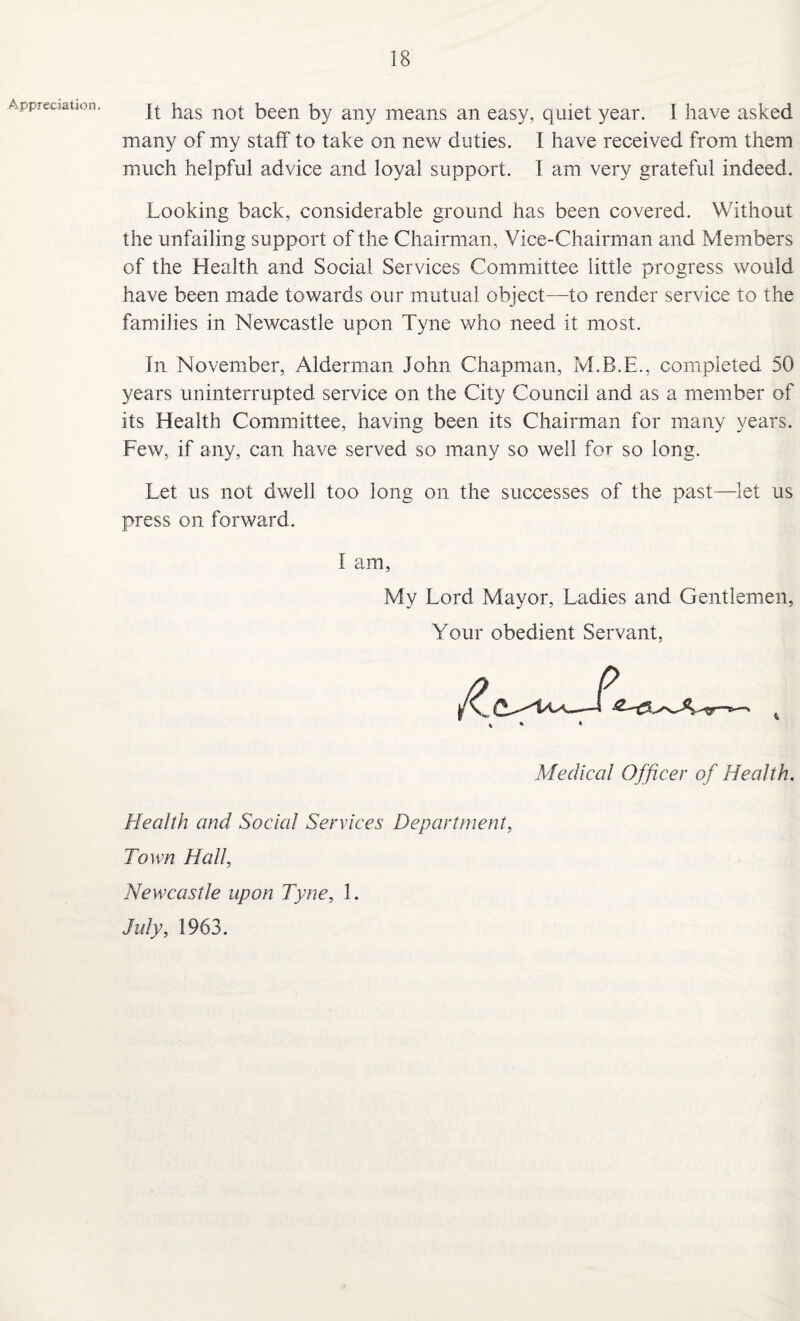 Appreciation. It has not been by any means an easy, quiet year. I have asked many of my staff to take on new duties. I have received from them much helpful advice and loyal support. I am very grateful indeed. Looking back, considerable ground has been covered. Without the unfailing support of the Chairman, Vice-Chairman and Members of the Health and Social Services Committee little progress would have been made towards our mutual object—to render service to the families in Newcastle upon Tyne who need it most. In November, Alderman John Chapman, M.B.E., completed 50 years uninterrupted service on the City Council and as a member of its Health Committee, having been its Chairman for many years. Few, if any, can have served so many so well for so long. Let us not dwell too long on the successes of the past—let us press on forward. I am, My Lord Mayor, Ladies and Gentlemen, Your obedient Servant, Medical Officer of Health. Health and Social Services Department, Town Hall, Newcastle upon Tyne, 1. July, 1963.
