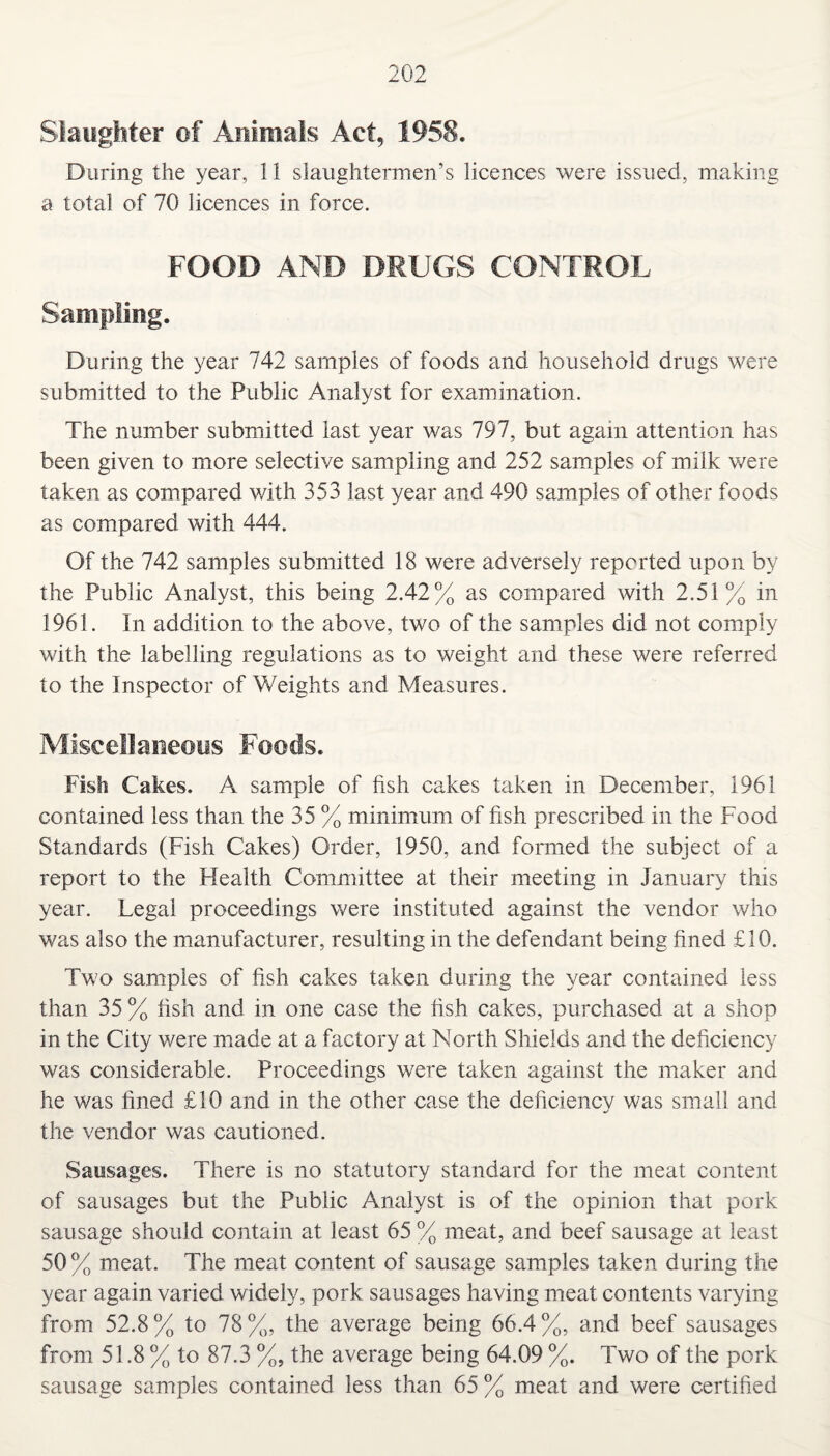 Slaughter of Animals Act, 1958. During the year, 11 slaughtermen’s licences were issued, making a total of 70 licences in force. FOOD AND DRUGS CONTROL Sampling. During the year 742 samples of foods and household drugs were submitted to the Public Analyst for examination. The number submitted last year was 797, but again attention has been given to more selective sampling and 252 samples of milk were taken as compared with 353 last year and 490 samples of other foods as compared with 444. Of the 742 samples submitted 18 were adversely reported upon by the Public Analyst, this being 2.42% as compared with 2.51% in 1961. In addition to the above, two of the samples did not comply with the labelling regulations as to weight and these were referred to the Inspector of Weights and Measures. Miscellaneous Foods. Fish Cakes. A sample of fish cakes taken in December, 1961 contained less than the 35 % minimum of fish prescribed in the Food Standards (Fish Cakes) Order, 1950, and formed the subject of a report to the Health Committee at their meeting in January this year. Legal proceedings were instituted against the vendor who was also the manufacturer, resulting in the defendant being fined £10. Two samples of fish cakes taken during the year contained less than 35 % fish and in one case the fish cakes, purchased at a shop in the City were made at a factory at North Shields and the deficiency was considerable. Proceedings were taken against the maker and he was fined £10 and in the other case the deficiency was small and the vendor was cautioned. Sausages. There is no statutory standard for the meat content of sausages but the Public Analyst is of the opinion that pork sausage should contain at least 65 % meat, and beef sausage at least 50 % meat. The meat content of sausage samples taken during the year again varied widely, pork sausages having meat contents varying from 52.8% to 78%, the average being 66.4%, and beef sausages from 51.8 % to 87.3 %, the average being 64.09 %. Two of the pork sausage samples contained less than 65 % meat and were certified