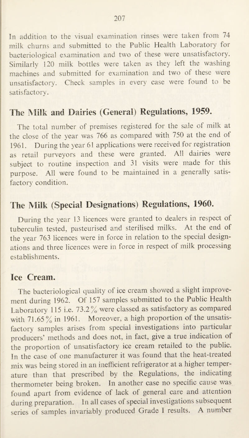 In addition to the visual examination rinses were taken from 74 milk churns and submitted to the Public Health Laboratory for bacteriological examination and two of these were unsatisfactory. Similarly 120 milk bottles were taken as they left the washing machines and submitted for examination and two of these were unsatisfactory. Check samples in every case were found to be satisfactory. The Milk and Dairies (Genera!) Regulations, 1959. The total number of premises registered for the sale of milk at the close of the year was 766 as compared with 750 at the end of 1961. During the year 61 applications were received for registration as retail purveyors and these were granted. All dairies were subject to routine inspection and 31 visits were made for this purpose. All were found to be maintained in a generally satis¬ factory condition. The Milk (Special Designations) Regulations, 1960. During the year 13 licences were granted to dealers in respect of tuberculin tested, pasteurised and sterilised milks. At the end of the year 763 licences were in force in relation to the special design¬ ations and three licences were in force in respect of milk processing establishments. Ice Cream. The bacteriological quality of ice cream showed a slight improve¬ ment durine 1962. Of 157 samples submitted to the Public Health Laboratory 115 i.e. 73.2% were classed as satisfactory as compared with 71.65 % in 1961. Moreover, a high proportion of the unsatis¬ factory samples arises from special investigations into particular producers’ methods and does not, in fact, give a true indication of the proportion of unsatisfactory ice cream retailed to the public. In the case of one manufacturer it was found that the heat-treated mix was being stored in an inefficient refrigerator at a higher temper¬ ature than that prescribed by the Regulations, the indicating thermometer being broken. In another case no specific cause was found apart from evidence of lack of general care and attention during preparation. In all cases of special investigations subsequent series of samples invariably produced Grade I results. A number