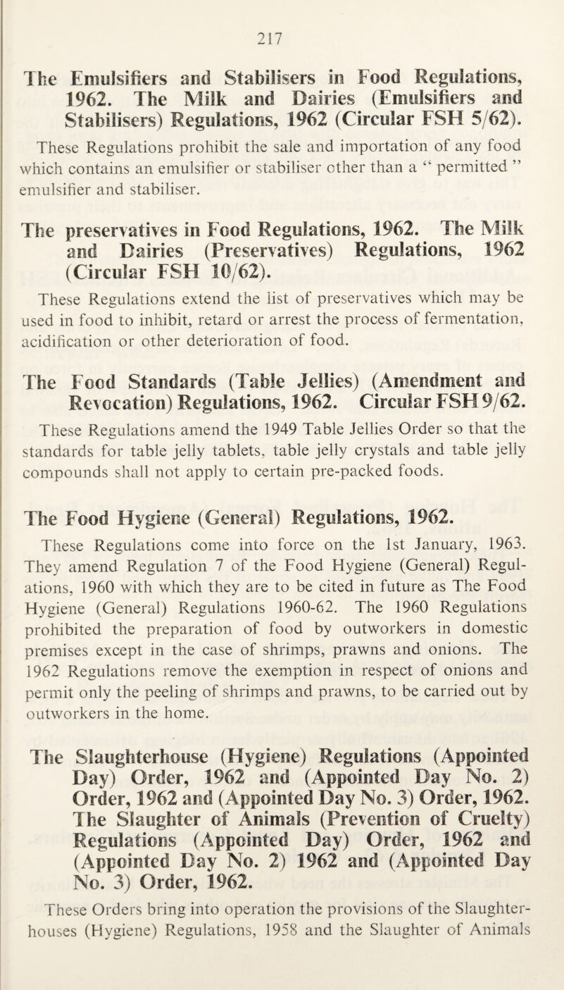 The Emulsifiers and Stabilisers in Food Regulations, 1962. The Milk and Dairies (Emulsifiers and Stabilisers) Regulations, 1962 (Circular FSH 5/62). These Regulations prohibit the sale and importation of any food which contains an emulsifier or stabiliser other than a permitted ” emulsifier and stabiliser. The preservatives in Food Regulations, 1962. The Milk and Dairies (Preservatives) Regulations, 1962 (Circular FSH 10/62). These Regulations extend the list of preservatives which may be used in food to inhibit, retard or arrest the process of fermentation, acidification or other deterioration of food. The Food Standards (Table Jellies) (Amendment and Revocation) Regulations, 1962. Circular FSF19/62. These Regulations amend the 1949 Table Jellies Order so that the standards for table jelly tablets, table jelly crystals and table jelly compounds shall not apply to certain pre-packed foods. The Food Hygiene (General) Regulations, 1962. These Regulations come into force on the 1st January, 1963. They amend Regulation 7 of the Food Hygiene (General) Regul¬ ations, 1960 with which they are to be cited in future as The Food Hygiene (General) Regulations 1960-62. The 1960 Regulations prohibited the preparation of food by outworkers in domestic premises except in the case of shrimps, prawns and onions. The 1962 Regulations remove the exemption in respect of onions and permit only the peeling of shrimps and prawns, to be carried out by outworkers in the home. The Slaughterhouse (Hygiene) Regulations (Appointed Day) Order, 1962 and (Appointed Day No. 2) Order, 1962 and (Appointed Day No. 3) Order, 1962. The Slaughter of Animals (Prevention of Cruelty) Regulations (Appointed Day) Order, 1962 and (Appointed Day No. 2) 1962 and (Appointed Day No. 3) Order, 1962. These Orders bring into operation the provisions of the Slaughter¬ houses (Hygiene) Regulations, 1958 and the Slaughter of Animals