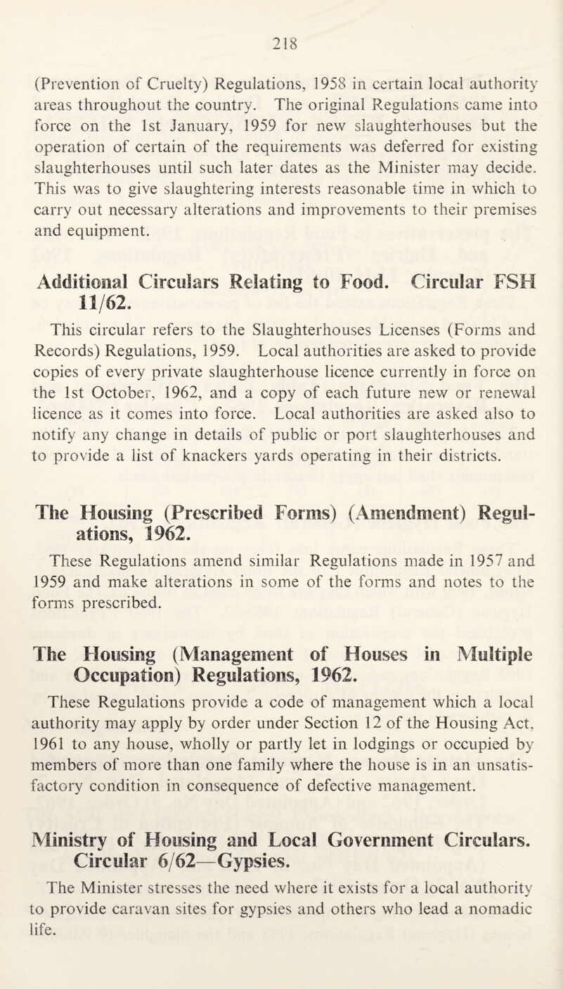 (Prevention of Cruelty) Regulations, 1958 in certain local authority areas throughout the country. The original Regulations came into force on the 1st January, 1959 for new slaughterhouses but the operation of certain of the requirements was deferred for existing slaughterhouses until such later dates as the Minister may decide. This was to give slaughtering interests reasonable time in which to carry out necessary alterations and improvements to their premises and equipment. Additional Circulars Relating to Food. Circular FSH 11/62. This circular refers to the Slaughterhouses Licenses (Forms and Records) Regulations, 1959. Local authorities are asked to provide copies of every private slaughterhouse licence currently in force on the 1st October, 1962, and a copy of each future new or renewal licence as it comes into force. Local authorities are asked also to notify any change in details of public or port slaughterhouses and to provide a list of knackers yards operating in their districts. The Housing (Prescribed Forms) (Amendment) Regul¬ ations, 1962. These Regulations amend similar Regulations made in 1957 and 1959 and make alterations in some of the forms and notes to the forms prescribed. The Housing (Management of Houses in Multiple Occupation) Regulations, 1962. These Regulations provide a code of management which a local authority may apply by order under Section 12 of the Housing Act, 1961 to any house, wholly or partly let in lodgings or occupied by members of more than one family where the house is in an unsatis¬ factory condition in consequence of defective management. Ministry of Housing and Local Government Circulars. Circular 6/62—Gypsies. The Minister stresses the need where it exists for a local authority to provide caravan sites for gypsies and others who lead a nomadic life.