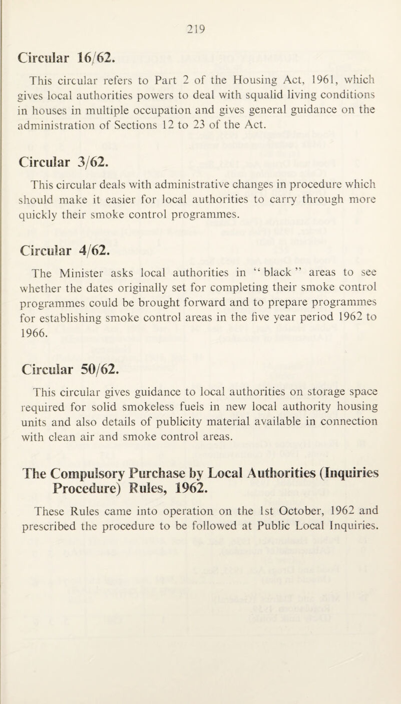 Circular 16/62. This circular refers to Part 2 of the Housing Act, 1961, which gives local authorities powers to deal with squalid living conditions in houses in multiple occupation and gives general guidance on the administration of Sections 12 to 23 of the Act. Circular 3/62. This circular deals with administrative changes in procedure which should make it easier for local authorities to carry through more quickly their smoke control programmes. Circular 4/62. The Minister asks local authorities in “ black ” areas to see whether the dates originally set for completing their smoke control programmes could be brought forward and to prepare programmes for establishing smoke control areas in the five year period 1962 to 1966. Circular 50/62. This circular gives guidance to local authorities on storage space required for solid smokeless fuels in new local authority housing units and also details of publicity material available in connection with clean air and smoke control areas. The Compulsory Purchase by Local Authorities (Inquiries Procedure) Pules, 1962. These Rules came into operation on the 1st October, 1962 and prescribed the procedure to be followed at Public Local Inquiries.