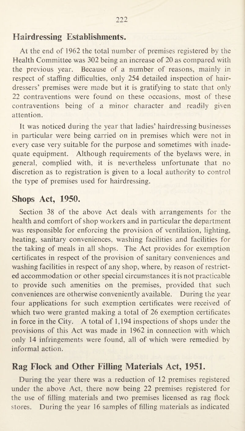 Hairdressing Establishments. At the end of 1962 the total number of premises registered by the Health Committee was 302 being an increase of 20 as compared with the previous year. Because of a number of reasons, mainly in respect of staffing difficulties, only 254 detailed inspection of hair¬ dressers’ premises were made but it is gratifying to state that only 22 contraventions were found on these occasions, most of these contraventions being of a minor character and readily given attention. It was noticed during the year that ladies’ hairdressing businesses in particular were being carried on in premises which were not in every case very suitable for the purpose and sometimes with inade¬ quate equipment. Although requirements of the byelaws were, in general, complied with, it is nevertheless unfortunate that no discretion as to registration is given to a local authority to control the type of premises used for hairdressing. Shops Act, 1950. Section 38 of the above Act deals with arrangements for the health and comfort of shop workers and in particular the department was responsible for enforcing the provision of ventilation, lighting, heating, sanitary conveniences, washing facilities and facilities for the taking of meals in all shops. The Act provides for exemption certificates in respect of the provision of sanitary conveniences and washing facilities in respect of any shop, where, by reason of restrict¬ ed accommodation or other special circumstances it is not practicable to provide such amenities on the premises, provided that such conveniences are otherwise conveniently available. During the year four applications for such exemption certificates were received of which two were granted making a total of 26 exemption certificates in force in the City. A total of 1,194 inspections of shops under the provisions of this Act was made in 1962 in connection with which only 14 infringements were found, all of which were remedied by informal action. Rag Flock and Other Filling Materials Act, 1951. During the year there was a reduction of 12 premises registered under the above Act, there now being 22 premises registered for the use of filling materials and two premises licensed as rag flock stores. During the year 16 samples of filling materials as indicated