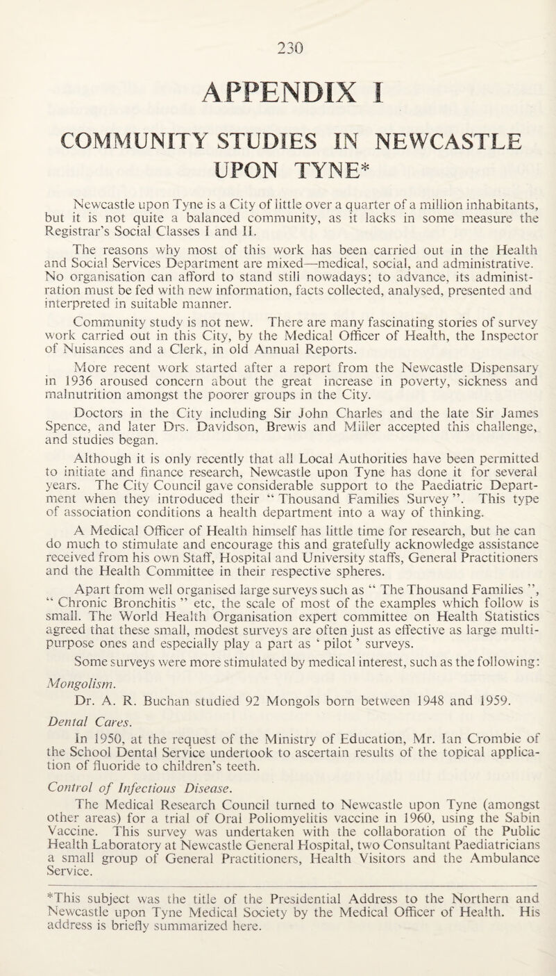 APPENDIX I COMMUNITY STUDIES IN NEWCASTLE UPON TYNE* Newcastle upon Tyne is a City of little over a quarter of a million inhabitants, but it is not quite a balanced community, as it lacks in some measure the Registrar’s Social Classes 1 and II. The reasons why most of this work has been carried out in the Health and Social Services Department are mixed—medical, social, and administrative. No organisation can afford to stand still nowadays; to advance, its administ¬ ration must be fed with new information, facts collected, analysed, presented and interpreted in suitable manner. Community study is not new. There are many fascinating stories of survey work carried out in this City, by the Medical Officer of Health, the Inspector of Nuisances and a Clerk, in old Annual Reports. More recent work started after a report from the Newcastle Dispensary in 1936 aroused concern about the great increase in poverty, sickness and malnutrition amongst the poorer groups in the City. Doctors in the City including Sir John Charles and the late Sir James Spence, and later Drs. Davidson, Brewis and Miller accepted this challenge,, and studies began. Although it is only recently that all Local Authorities have been permitted to initiate and finance research, Newcastle upon Tyne has done it for several years. The City Council gave considerable support to the Paediatric Depart¬ ment when they introduced their “ Thousand Families Survey ”. This type of association conditions a health department into a way of thinking. A Medical Officer of Health himself has little time for research, but he can do much to stimulate and encourage this and gratefully acknowledge assistance received from his own Staff, Hospital and University staffs, General Practitioners and the Health Committee in their respective spheres. Apart from well organised large surveys such as “ The Thousand Families ”, “ Chronic Bronchitis ” etc, the scale of most of the examples which follow is small. The World Health Organisation expert committee on Health Statistics agreed that these small, modest surveys are often just as effective as large multi¬ purpose ones and especially play a part as ‘ pilot ’ surveys. Some surveys were more stimulated by medical interest, such as the following: Mongolism. Dr. A. R. Buchan studied 92 Mongols born between 1948 and 1959. Dental Cares. In 1950, at the request of the Ministry of Education, Mr. Ian Crombie of the School Dental Service undertook to ascertain results of the topical applica¬ tion of fluoride to children’s teeth. Control of Infectious Disease. The Medical Research Council turned to Newcastle upon Tyne (amongst other areas) for a trial of Oral Poliomyelitis vaccine in 1960, using the Sabin Vaccine. This survey was undertaken with the collaboration of the Public Health Laboratory at Newcastle General Flospital, two Consultant Paediatricians a small group of General Practitioners, Health Visitors and the Ambulance Service. *This subject was the title of the Presidential Address to the Northern and Newcastle upon Tyne Medical Society by the Medical Officer of Health. His address is briefly summarized here.