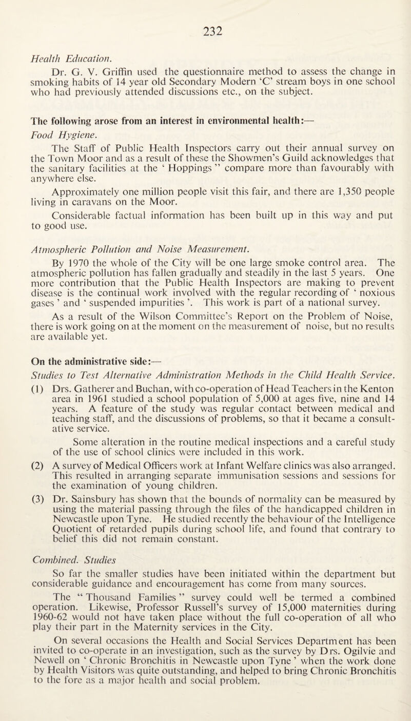 Health Education. Dr. G. V. Griffin used the questionnaire method to assess the change in smoking habits of 14 year old Secondary Modern ‘C’ stream boys in one school who had previously attended discussions etc., on the subject. The following arose from an interest in environmental health:— Food Hygiene. The Staff of Public Health Inspectors carry out their annual survey on the Town Moor and as a result of these the Showmen’s Guild acknowledges that the sanitary facilities at the ‘ Hoppings ” compare more than favourably with anywhere else. Approximately one million people visit this fair, and there are 1,350 people living in caravans on the Moor. Considerable factual information has been built up in this way and put to good use. Atmospheric Pollution and Noise Measurement. By 1970 the whole of the City will be one large smoke control area. The atmospheric pollution has fallen gradually and steadily in the last 5 years. One more contribution that the Public Health Inspectors are making to prevent disease is the continual work involved with the regular recording of ‘ noxious gases ’ and ‘ suspended impurities ’. This work is part of a national survey. As a result of the Wilson Committee’s Report on the Problem of Noise, there is work going on at the moment on the measurement of noise, but no results are available yet. On the administrative side:— Studies to Test Alternative Administration Methods in the Child Health Service. (1) Drs. Gatherer and Buchan, with co-operation of Head Teachers in the Kenton area in 1961 studied a school population of 5,000 at ages five, nine and 14 years. A feature of the study was regular contact between medical and teaching staff, and the discussions of problems, so that it became a consult¬ ative service. Some alteration in the routine medical inspections and a careful study of the use of school clinics were included in this work. (2) A survey of Medical Officers work at Infant Welfare clinics was also arranged. This resulted in arranging separate immunisation sessions and sessions for the examination of young children. (3) Dr. Sainsbury has shown that the bounds of normality can be measured by using the material passing through the files of the handicapped children in Newcastle upon Tyne. He studied recently the behaviour of the Intelligence Quotient of retarded pupils during school life, and found that contrary to belief this did not remain constant. Combined. Studies So far the smaller studies have been initiated within the department but considerable guidance and encouragement has come from many sources. The “ Thousand Families ” survey could well be termed a combined operation. Likewise, Professor Russell’s survey of 15,000 maternities during 1960-62 would not have taken place without the full co-operation of all who play their part in the Maternity services in the City. On several occasions the Health and Social Services Department has been invited to co-operate in an investigation, such as the survey by Drs. Ogilvie and Newell on ‘ Chronic Bronchitis in Newcastle upon Tyne ’ when the work done by Health Visitors was quite outstanding, and helped to bring Chronic Bronchitis to the fore as a major health and social problem.
