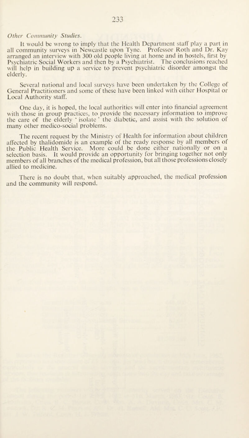 Other Community Studies. It would be wrong to imply that the Health Department staff play a part in all community surveys in Newcastle upon Tyne. Professor Roth and Dr. Kay arranged an interview with 300 old people living at home and in hostels, first by Psychiatric Social Workers and then by a Psychiatrist. The conclusions reached will help in building up a service to prevent psychiatric disorder amongst the elderly. Several national and local surveys have been undertaken by the College of General Practitioners and some of these have been linked with cither Hospital or Local Authority staff. One day, it is hoped, the local authorities will enter into financial agreement with those in group practices, to provide the necessary information to improve the care of the elderly ‘ isolate ’ the diabetic, and assist with the solution of many other medico-social problems. The recent request by the Ministry of Health for information about children affected by thalidomide is an example of the ready response by all members of the Public Health Service. More could be done either nationally or on a selection basis. It would provide an opportunity for bringing together not only members of all branches of the medical profession, but all those professions closely allied to medicine. There is no doubt that, when suitably approached, the medical profession and the community will respond.