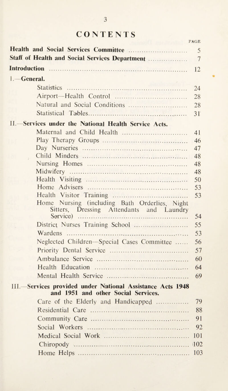 CONTENTS PAGE Health and Social Services Committee . 5 Staff of Health and Social Services Department . 7 Introduction . 12 I. —General. Statistics . 24 Airport—Health Control . 28 Natural and Social Conditions . 28 Statistical Tables. 31 II. —Services under the National Health Service Acts. Maternal and Child Health . 41 Play Therapy Groups . 46 Day Nurseries . 47 Child Minders . 48 Nursing Homes . 48 Midwifery . 48 Health Visiting . 50 Home Advisers . 53 Health Visitor Training . 53 Home Nursing (including Bath Orderlies, Night Sitters, Dressing Attendants and Laundry Service) . 54 District Nurses Training School . 55 Wardens . 53 Neglected Children—Special Cases Committee . 56 Priority Dental Service . 57 Ambulance Service . 60 Health Education . 64 Mental Health Service . 69 III. —Services provided under National Assistance Acts 1948 and 1951 and other Social Services. Care of the Elderly and Handicapped . 79 Residential Care . 88 Community Care . 91 Social Workers . 92 Medical Social Work . 101 Chiropody . 402 Home Helps . 103
