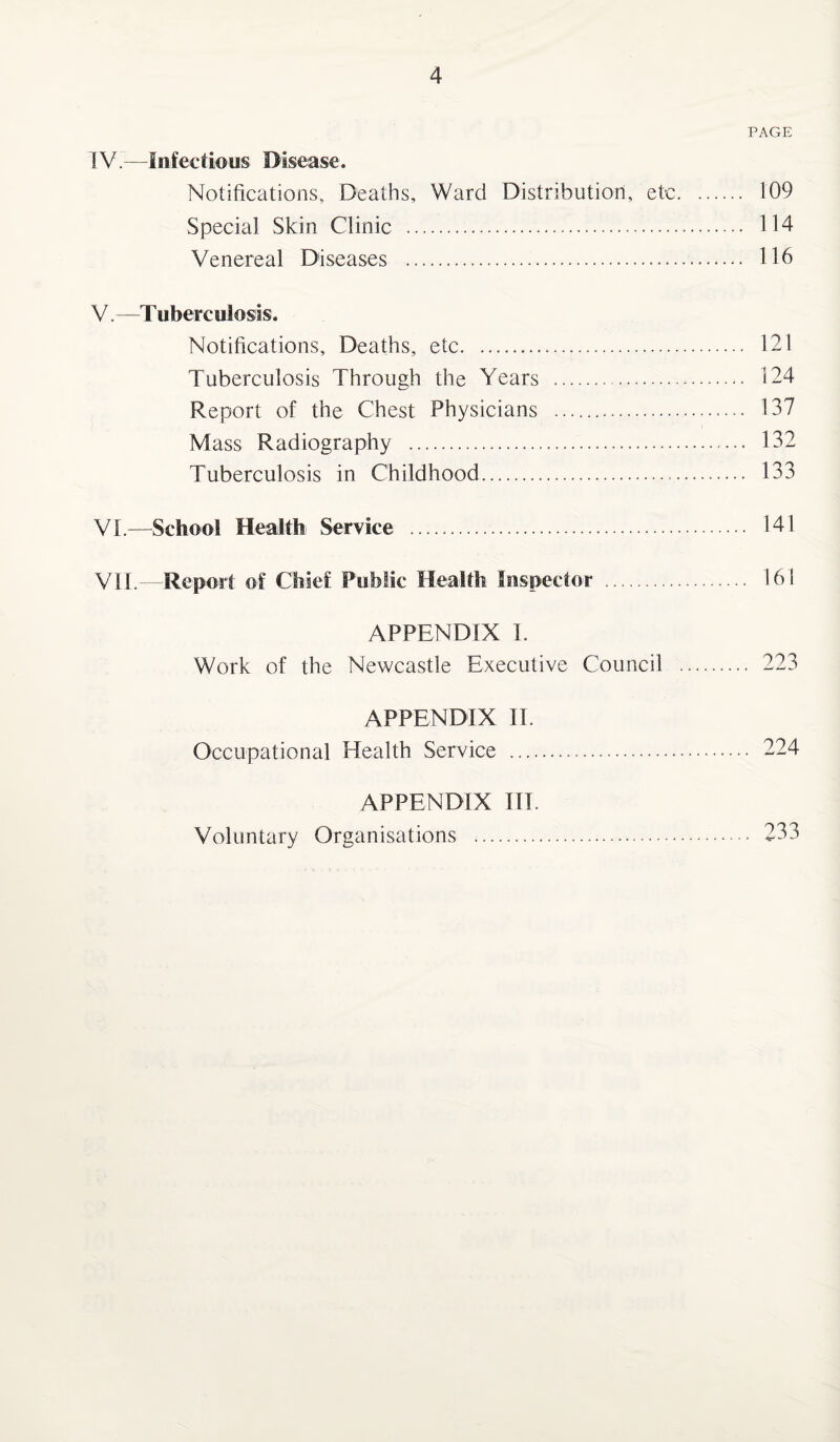 PAGE TV.—Infectious Disease. Notifications, Deaths, Ward Distribution, etc. 109 Special Skin Clinic . 114 Venereal Diseases . 116 V. —Tuberculosis. Notifications, Deaths, etc. 121 Tuberculosis Through the Years ..- 124 Report of the Chest Physicians . 137 Mass Radiography . 132 Tuberculosis in Childhood. 133 VI. —School Health Service . 141 VII. —Report of Chief Public Health inspector . 161 APPENDIX I. Work of the Newcastle Executive Council . 223 APPENDIX II. Occupational Health Service . 224 APPENDIX III. Voluntary Organisations *. 233