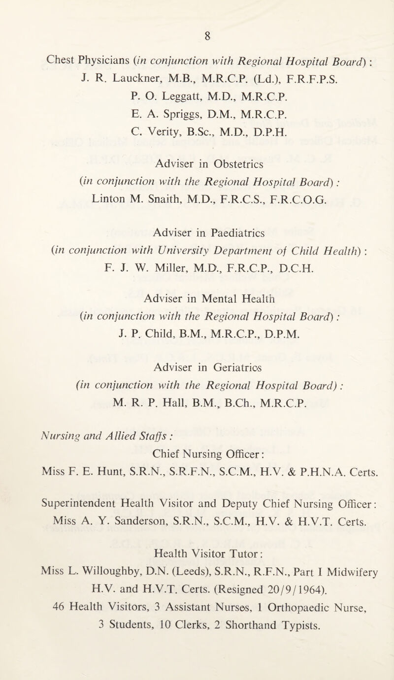 Chest Physicians (in conjunction with Regional Hospital Board) : J. R. Lauckner, M.B., M.R.C.P. (L<±), F.R.F.P.S. P. O. Leggatt, M.D., M.R.C.P. E. A. Spriggs, D.M., M.R.C.P. C. Verity, B.Sc., M.D., D.P.H. Adviser in Obstetrics (in conjunction with the Regional Hospital Board): Linton M. Snaith, M.D., F.R.C.S., F.R.C.O.G. Adviser in Paediatrics (in conjunction with University Department of Child Health) : F. J. W. Miller, M.D., F.R.C.P., D.C.H. Adviser in Mental Health (in conjunction with the Regional Hospital Board): J. P. Child, B.M., M.R.C.P., D.P.M. Adviser in Geriatrics (in conjunction with the Regional Hospital Board): M. R. P. Hall, B.M.„ B.Ch., M.R.C.P. Nursing and Allied Staffs : Chief Nursing Officer: Miss F. E. Hunt, S.R.N., S.R.F.N., S.C.M., H.V. & P.H.N.A. Certs. Superintendent Health Visitor and Deputy Chief Nursing Officer: Miss A. Y. Sanderson, S.R.N., S.C.M., H.V. & H.V.T. Certs. Health Visitor Tutor: Miss L. Willoughby, D.N. (Leeds), S.R.N., R.F.N., Part I Midwifery H.V. and H.V.T. Certs. (Resigned 20/9/1964). 46 Health Visitors, 3 Assistant Nurses, 1 Orthopaedic Nurse, 3 Students, 10 Clerks, 2 Shorthand Typists.