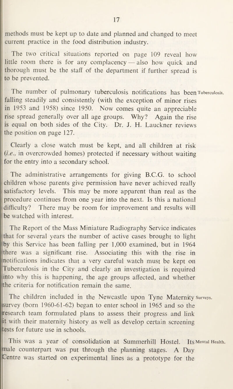 methods must be kept up to date and planned and changed to meet current practice in the food distribution industry. The two critical situations reported on page 109 reveal how little room there is for any complacency — also how quick and thorough must be the staff of the department if further spread is to be prevented. The number of pulmonary tuberculosis notifications has been Tuberculosis, falling steadily and consistently (with the exception of minor rises in 1953 and 1958) since 1950. Now comes quite an appreciable rise spread generally over all age groups. Why? Again the rise is equal on both sides of the City. Dr. J. H. Lauckner reviews the position on page 127. Clearly a close watch must be kept, and all children at risk (i.e., in overcrowded homes) protected if necessary without waiting for the entry into a secondary school. The administrative arrangements for giving B.C.G. to school children whose parents give permission have never achieved really satisfactory levels. This may be more apparent than real as the procedure continues from one year into the next. Is this a national difficulty? There may be room for improvement and results will be watched with interest. The Report of the Mass Miniature Radiography Service indicates that for several years the number of active cases brought to light by this Service has been falling per 1,000 examined, but in 1964 there was a significant rise. Associating this with the rise in notifications indicates that a very careful watch must be kept on Tuberculosis in the City and clearly an investigation is required into why this is happening, the age groups affected, and whether the criteria for notification remain the same. The children included in the Newcastle upon Tyne Maternity Surveys, survey (born 1960-61-62) began to enter school in 1965 and so the research team formulated plans to assess their progress and link it with their maternity history as well as develop certain screening tests for future use in schools. This was a year of consolidation at Summerhill Hostel. Its Mental Health, 'male counterpart was put through the planning stages. A Day Centre was started on experimental lines a.s a prototype for the