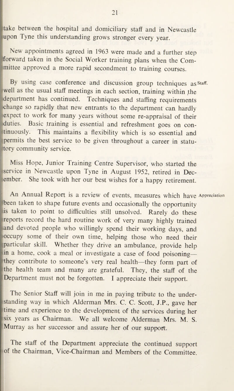 take between the hospital and domiciliary staff and in Newcastle mpon Tyne this understanding grows stronger every year. New appointments agreed in 1963 were made and a further step forward taken in the Social Worker training plans when the Com¬ mittee approved a more rapid secondment to training courses. By using case conference and discussion group techniques ass*aff. 'well as the usual staff meetings in each section, training within (the department has continued. Techniques and staffing requirements change so rapidly that new entrants to the department can hardly expect to work for many years without some re-appraisal of their duties. Basic training is essential and refreshment goes on con¬ tinuously. This maintains a flexibility which is so essential and permits the best service to be given throughout a career in statu¬ tory community service. Miss Hope, Junior Training Centre Supervisor, who started the service in Newcastle upon Tyne in August 1952, retired in Dec¬ ember. She took with her our best wishes for a happy retirement. An Annual Report is a review of events, measures which have Appreciation Ibeen taken to shape future events and occasionally the opportunity is taken to point to difficulties still unsolved. Rarely do these reports record the hard routine work of very many highly trained and devoted people who willingly spend their working days, and occupy some of their own time, helping those who need their (particular skill. Whether they drive an ambulance, provide help in a home, cook a meal or investigate a case of food poisoning— they contribute to someone’s very real health—they form part of the health team and many are grateful. They, the staff of the Department must not be forgotten. I appreciate their support. The Senior Staff will join in me in paying tribute to the under¬ standing way in which Alderman Mrs. C. C. Scott, J.P., gave her time and experience to the development of the services during her six years as Chairman. We all welcome Alderman Mrs, M. S. Murray as her successor and assure her of our support. The staff of the Department appreciate the continued support of the Chairman, Vice-Chairman and Members of the Committee.