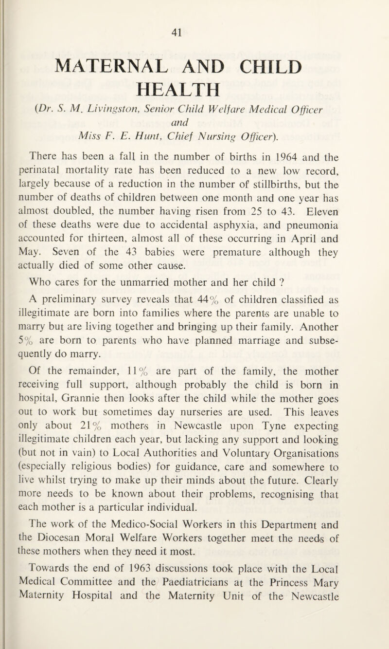 MATERNAL AND CHILD HEALTH (Dr. S. M. Livingston, Senior Child Welfare Medical Officer and Miss F. E. Hunt, Chief Nursing Officer). There has been a fall in the number of births in 1964 and the perinatal mortality rate has been reduced to a new low record, largely because of a reduction in the number of stillbirths, but the number of deaths of children between one month and one year has almost doubled, the number having risen from 25 to 43. Eleven of these deaths were due to accidental asphyxia, and pneumonia accounted for thirteen, almost all of these occurring in April and May. Seven of the 43 babies were premature although they actually died of some other cause. Who cares for the unmarried mother and her child ? A preliminary survey reveals that 44% of children classified as illegitimate are born into families where the parents are unable to marry but are living together and bringing up their family. Another 5% are born to parents who have planned marriage and subse¬ quently do marry. Of the remainder, 11 % are part of the family, the mother receiving full support, although probably the child is born in hospital. Grannie then looks after the child while the mother goes out to work but sometimes day nurseries are used. This leaves only about 21% mothers in Newcastle upon Tyne expecting illegitimate children each year, but lacking any support and looking (but not in vain) to Local Authorities and Voluntary Organisations (especially religious bodies) for guidance, care and somewhere to live whilst trying to make up their minds about the future. Clearly more needs to be known about their problems, recognising that each mother is a particular individual. The work of the Medico-Social Workers in this Department and the Diocesan Moral Welfare Workers together meet the needs of these mothers when they need it most. Towards the end of 1963 discussions took place with the Local Medical Committee and the Paediatricians at the Princess Mary Maternity Hospital and the Maternity Unit of the Newcastle