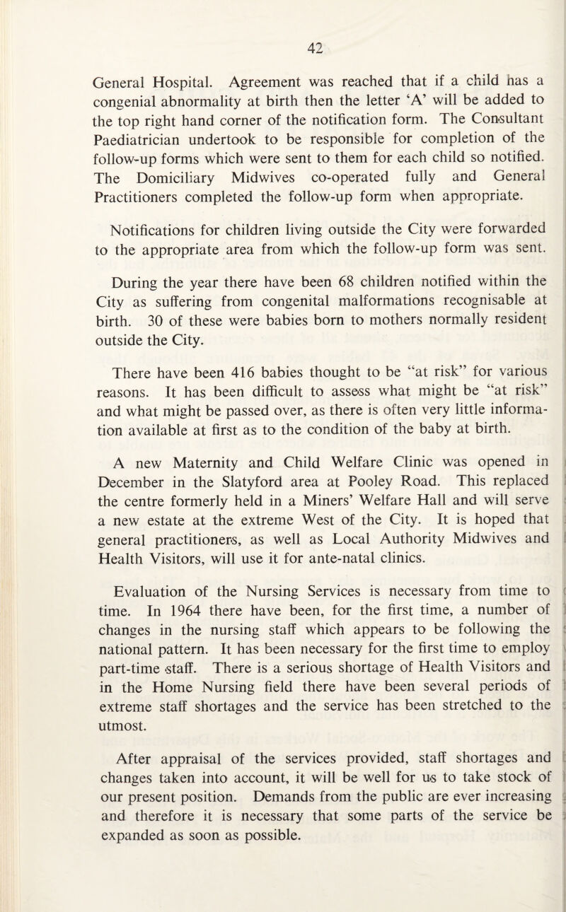 General Hospital. Agreement was reached that if a child has a congenial abnormality at birth then the letter ‘A’ will be added to the top right hand corner of the notification form. The Consultant Paediatrician undertook to be responsible for completion of the follow-up forms which were sent to them for each child so notified. The Domiciliary Midwives co-operated fully and General Practitioners completed the follow-up form when appropriate. Notifications for children living outside the City were forwarded to the appropriate area from which the follow-up form was sent. During the year there have been 68 children notified v/ithin the City as suffering from congenital malformations recognisable at birth. 30 of these were babies born to mothers normally resident outside the City. There have been 416 babies thought to be “at risk” for various reasons. It has been difficult to assess what might be “at risk” and what might be passed over, as there is often very little informa¬ tion available at first as to the condition of the baby at birth. A new Maternity and Child Welfare Clinic was opened in December in the Slatyford area at Pooley Road. This replaced the centre formerly held in a Miners’ Welfare Hall ana will serve a new estate at the extreme West of the City. It is hoped that general practitioners, as well as Local Authority Midwives and Health Visitors, will use it for ante-natal clinics. Evaluation of the Nursing Services is necessary from time to time. In 1964 there have been, for the first time, a number of ! changes in the nursing staff which appears to be following the national pattern. It has been necessary for the first time to employ part-time staff. There is a serious shortage of Health Visitors and in the Home Nursing field there have been several periods of j extreme staff shortages and the service has been stretched to the utmost. After appraisal of the services provided, staff shortages and changes taken into account, it will be well for us to take stock of our present position. Demands from the public are ever increasing j and therefore it is necessary that some parts of the service be expanded as soon as possible.