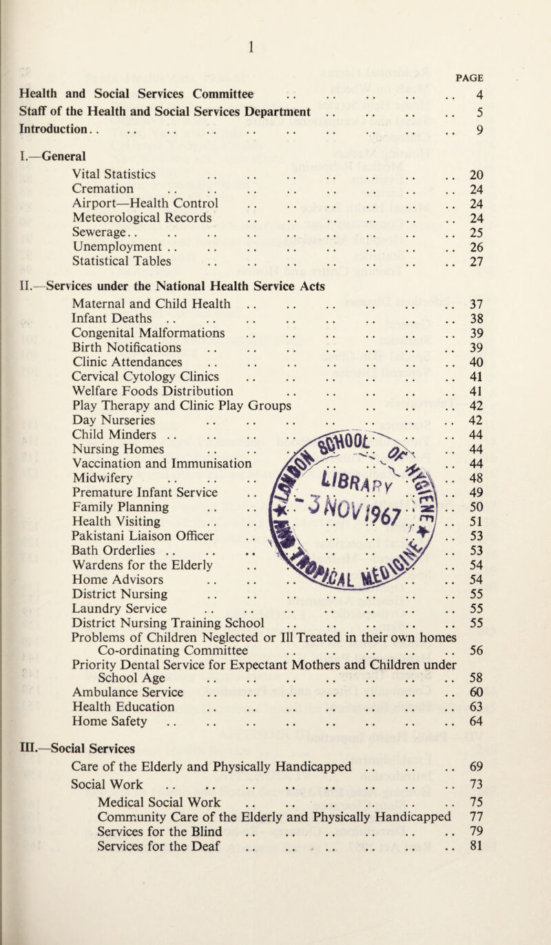 PAGE Health and Social Services Committee .. .. .. .. .. 4 Staff of the Health and Social Services Department .. .. .. .. 5 Introduction. .. .. .9 I.—General Vital Statistics .. .. .. .. .. .. .. 20 Cremation .. .. .. .. .. .. .. .. 24 Airport—Health Control .. .. .. .. .. .. 24 Meteorological Records .. .. .. .. .. .. 24 Sewerage.. .. .. .. .. .. .. .. .. 25 Unemployment .. .. .. .. .. .. .. .. 26 Statistical Tables .. .. .. .. .. .. .. 27 II.—Services under the National Health Service Acts Maternal and Child Health Infant Deaths Congenital Malformations Birth Notifications Clinic Attendances Cervical Cytology Clinics Welfare Foods Distribution Play Therapy and Clinic Play Groups Day Nurseries Child Minders Nursing Homes Vaccination and Immunisation Midwifery Premature Infant Service Family Planning Health Visiting Pakistani Liaison Officer Bath Orderlies Wardens for the Elderly Home Advisors District Nursing Laundry Service District Nursing Training School Problems of Children Neglected or Ill Treated in their own home Co-ordinating Committee Priority Dental Service for Expectant Mothers and Children unde School Age Ambulance Service Health Education Home Safety 37 38 39 39 40 41 41 42 42 44 44 44 48 49 50 51 53 53 54 54 55 55 55 56 58 60 63 64 III.—Social Services Care of the Elderly and Physically Handicapped .. .. .. 69 Social Work .. .. .. .. .. .. .. .. 73 Medical Social Work .. .. .. .. .. .. 75 Community Care of the Elderly and Physically Handicapped 77 Services for the Blind.79 Services for the Deaf .. .... .. .. .. 81