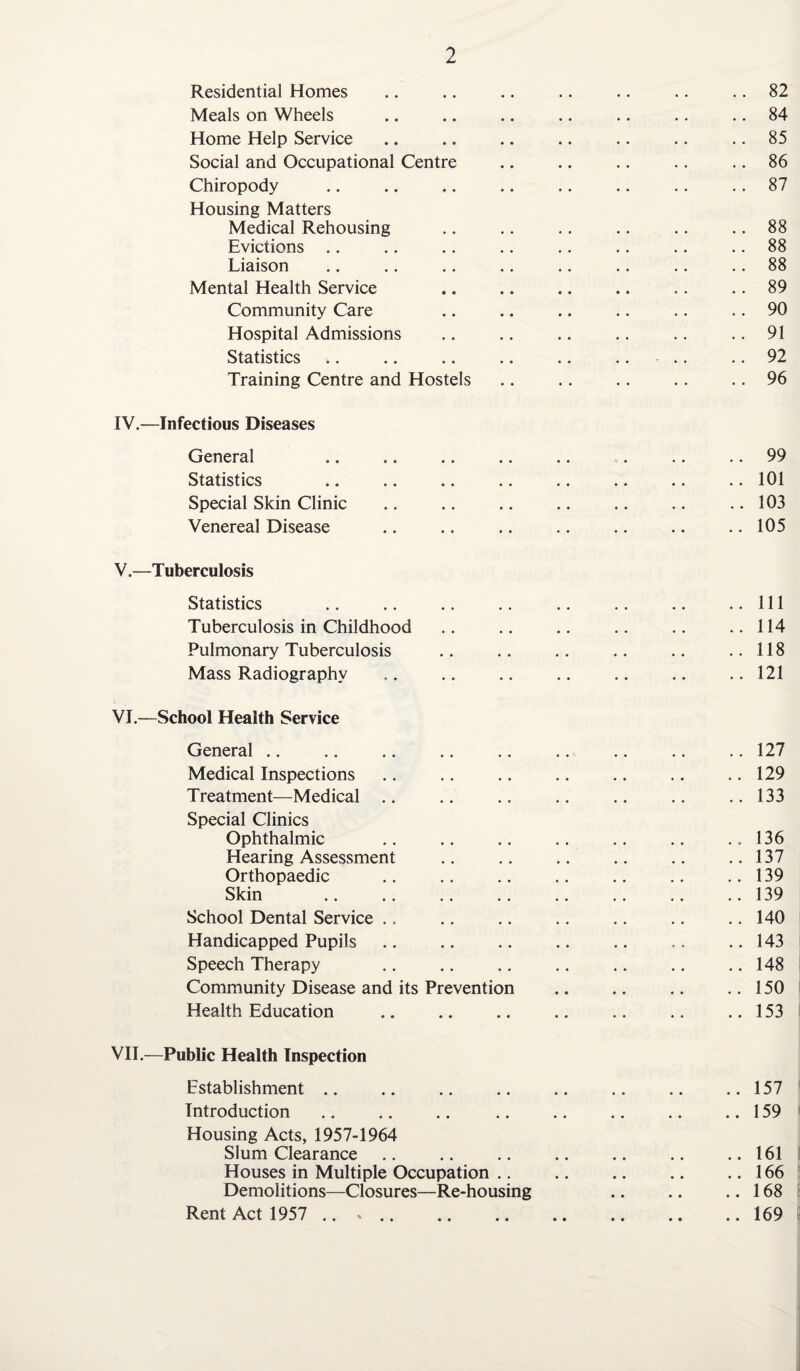 Residential Homes .. .. .. .. .. .. 82 Meals on Wheels .. .. .. .. .. .. .. 84 Home Help Service .. .. .. .. .. .. 85 Social and Occupational Centre .. .. .. .. .. 86 Chiropody .. .. .. .. .. .. .. .. 87 Housing Matters Medical Rehousing .. .. .. .. .. .. 88 Evictions .. .. .. .. .. .. .. 88 Liaison .. .. .. .. .. .. .. .. 88 Mental Health Service .. .. .. .. .. .. 89 Community Care .. .. .. .. .. .. 90 Hospital Admissions .. .. .. .. .. .. 91 Statistics .. .. .. .. .. .. - .. .. 92 Training Centre and Hostels .. .. .. .. .. 96 IV. —Infectious Diseases General .. .. .. .. .. . .. 99 Statistics .. .. .. .. .. .. .. .. 101 Special Skin Clinic .. .. .. .. .. .. .. 103 Venereal Disease .. .. .. .. .. .. .. 105 V. —T uberculosis Statistics .. .. .. .. .. .. .. ..Ill Tuberculosis in Childhood .. .. .. .. .. ..114 Pulmonary Tuberculosis .. .. .. .. .. ..118 Mass Radiography .. .. .. .. .. .. .. 121 VI. —School Health Service General .. .. .. .. .. .. .. .. .. 127 Medical Inspections .. .. .. .. .. .. .. 129 Treatment—Medical .. .. .. .. .. .. ..133 Special Clinics Ophthalmic .. .. .. .. .. .. ..136 Hearing Assessment .. .. .. .. .. ..137 Orthopaedic .139 Skin .139 School Dental Service .. .. .. .. .. .. .. 140 Handicapped Pupils .. .. .. .. .. .. .. 143 Speech Therapy .. .. .. .. .. .. .. 148 Community Disease and its Prevention .. .. .. ..150 Health Education .. .. .. .. .. .. ..153 VII.—Public Health Inspection Establishment .. .. .. .. .. .. .. ..157 Introduction. .159 Housing Acts, 1957-1964 Slum Clearance .. .. .. .. .. .. ..161 Houses in Multiple Occupation .. .. .. .. ..166 Demolitions—Closures—Re-housing .. .. ..168 Rent Act 1957 .. ».169