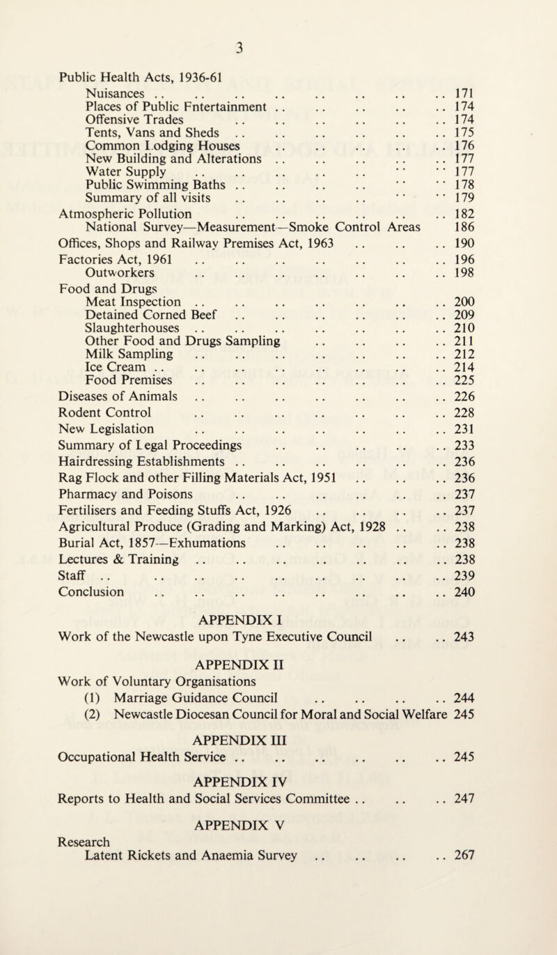 Public Health Acts, 1936-61 Nuisances .. .. .. .. .. .. .. ..171 Places of Public Fntertainment .. .. .. .. .. 174 Offensive Trades .. .. .. .. .. ..174 Tents, Vans and Sheds .. .. .. .. .. .. 175 Common lodging Houses .. .. .. .. ..176 New Building and Alterations .. .. .. .. .. 177 Water Supply .. .. .. .. .. *' ‘‘177 Public Swimming Baths .. .. .. .. *' '*178 Summary of all visits .. .. .. .. '179 Atmospheric Pollution .. .. .. .. .. .. 182 National Survey—Measurement—Smoke Control Areas 186 Offices, Shops and Railway Premises Act, 1963 .. .. .. 190 Factories Act, 1961 .. .. .. .. .. .. .. 196 Outworkers .. .. .. .. .. .. ..198 Food and Drugs Meat Inspection .. .. .. .. .. .. .. 200 Detained Corned Beef .. .. .. .. .. .. 209 Slaughterhouses .. .. .. .. .. .. .. 210 Other Food and Drugs Sampling .. .. .. ..211 Milk Sampling .. .. .. .. .. .. .. 212 Ice Cream.214 Food Premises .. .. .. .. .. .. .. 225 Diseases of Animals .. .. .. .. .. .. .. 226 Rodent Control .228 New Legislation .. .. .. .. .. .. .. 231 Summary of Legal Proceedings .. .. .. .. .. 233 Hairdressing Establishments .. .. .. .. .. .. 236 Rag Flock and other Filling Materials Act, 1951 .. .. .. 236 Pharmacy and Poisons .. .. .. .. .. .. 237 Fertilisers and Feeding Stuffs Act, 1926 .. .. .. .. 237 Agricultural Produce (Grading and Marking) Act, 1928 .. .. 238 Burial Act, 1857—Exhumations .. .. .. .. .. 238 Lectures & Training.238 Staff .. 239 Conclusion .. .. .. .. .. .. .. .. 240 APPENDIX I Work of the Newcastle upon Tyne Executive Council .. .. 243 APPENDIX II Work of Voluntary Organisations (1) Marriage Guidance Council .. .. .. .. 244 (2) Newcastle Diocesan Council for Moral and Social Welfare 245 APPENDIX III Occupational Health Service .. .. .. .. .. .. 245 APPENDIX IV Reports to Health and Social Services Committee .. .. .. 247 APPENDIX V Research Latent Rickets and Anaemia Survey .. .. .. .. 267