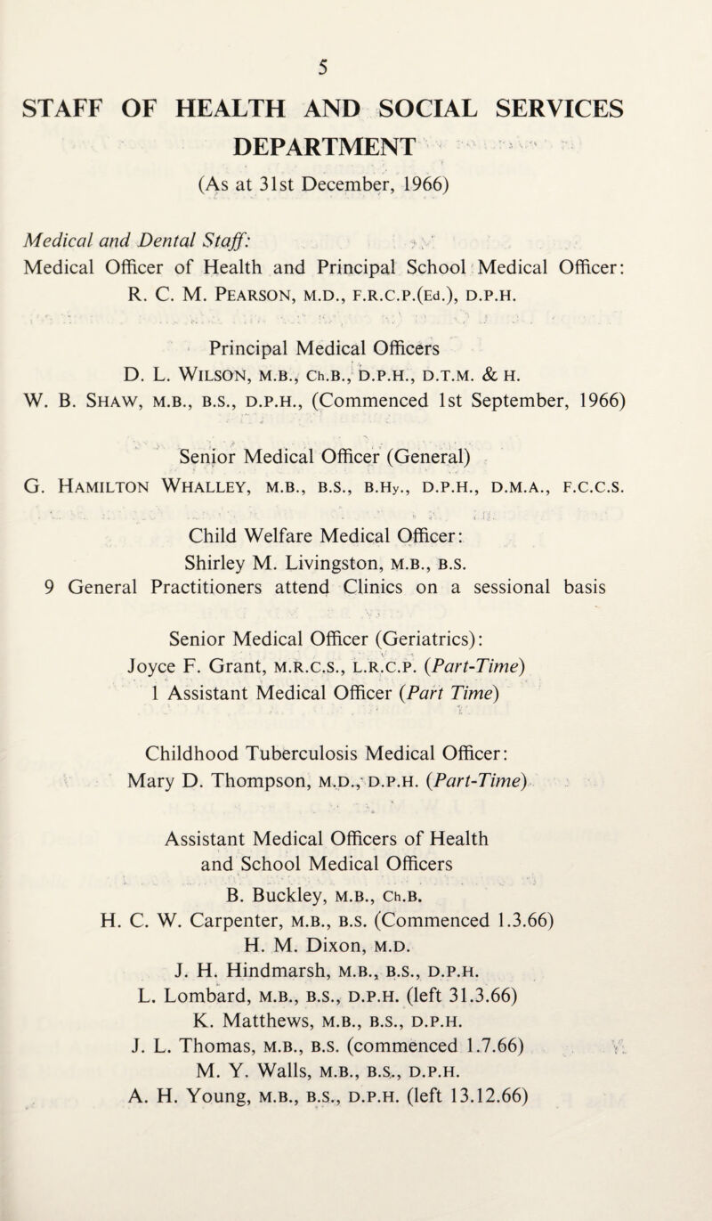 STAFF OF HEALTH AND SOCIAL SERVICES DEPARTMENT (As at 31st December, 1966) Medical and Dental Staff: ?; Medical Officer of Health and Principal School Medical Officer: R. C. M. Pearson, m.d., F.R.c.p.(Ed.), d.p.h. Principal Medical Officers D. L. Wilson, m.b., Ch.B., d.p.h., d.t.m. & h. W. B. Shaw, m.b., b.s., d.p.h., (Commenced 1st September, 1966) Senior Medical Officer (General) G. Hamilton Whalley, m.b., b.s., B.Hy., d.p.h., d.m.a., f.c.c.s. Child Welfare Medical Officer: Shirley M. Livingston, m.b., b.s. 9 General Practitioners attend Clinics on a sessional basis Senior Medical Officer (Geriatrics): V _ Joyce F. Grant, m.r.c.s., l.r.c.p. (.Part-Time) 1 Assistant Medical Officer (Part Time) Childhood Tuberculosis Medical Officer: Mary D. Thompson, m.d.,- d.p.h. (Part-Tune) Assistant Medical Officers of Health and School Medical Officers B. Buckley, m.b., Ch.B. H. C. W. Carpenter, m.b., b.s. (Commenced 1.3.66) H. M. Dixon, m.d. J. H. Hindmarsh, m.b., b.s., d.p.h. L. Lombard, m.b., b.s., d.p.h. (left 31.3.66) K. Matthews, m.b., b.s., d.p.h. J. L. Thomas, m.b., b.s. (commenced 1.7.66) V M. Y. Walls, M.B., B.S,, D.P.H. A. H. Young, m.b., b.s., d.p.h. (left 13.12.66)