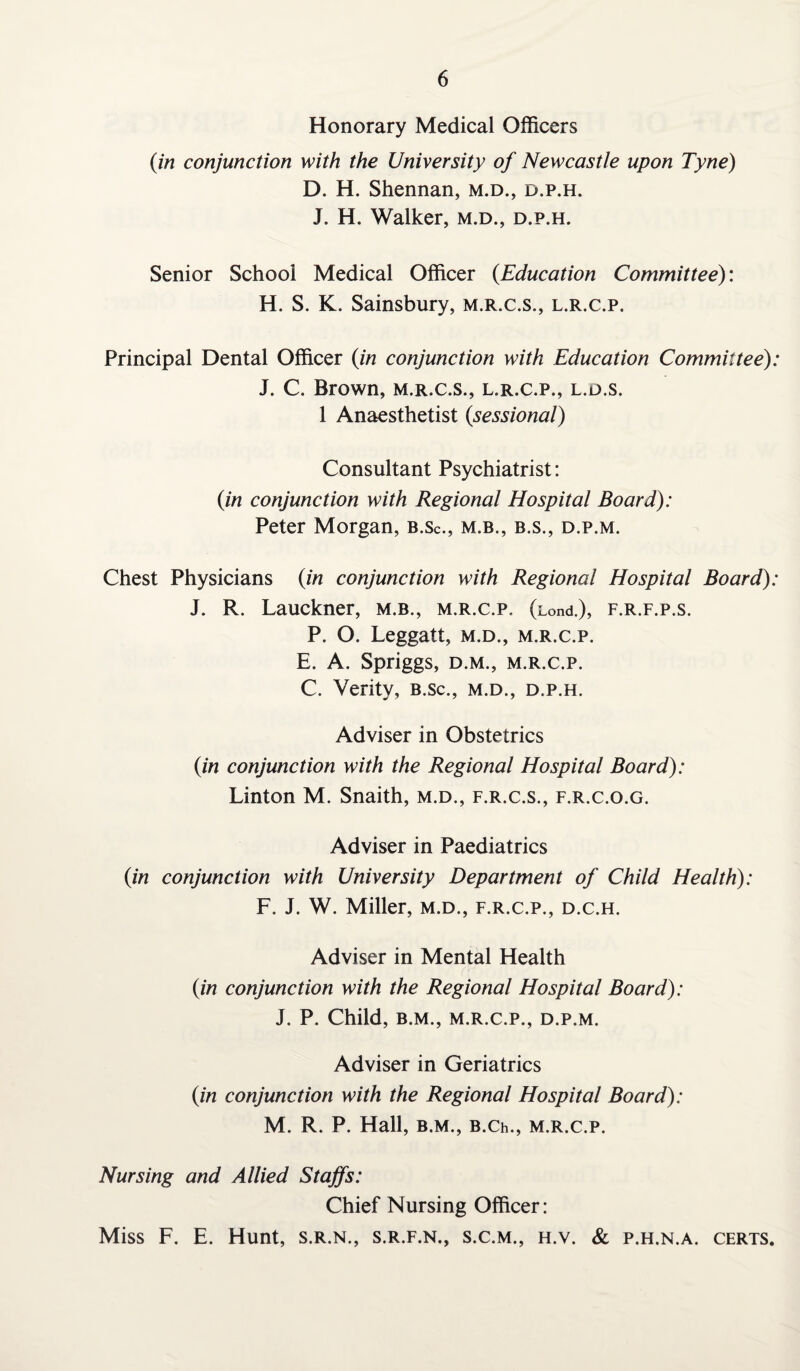 Honorary Medical Officers (in conjunction with the University of Newcastle upon Tyne) D. H. Shennan, m.d., d.p.h. J. H. Walker, m.d., d.p.h. Senior School Medical Officer (Education Committee): H. S. K. Sainsbury, m.r.c.s., l.r.c.p. Principal Dental Officer (in conjunction with Education Committee): J. C. Brown, m.r.c.s., l.r.c.p., l.d.s. 1 Anaesthetist (sessional) Consultant Psychiatrist: (in conjunction with Regional Hospital Board): Peter Morgan, B.sc., m.b., b.s., d.p.m. Chest Physicians (in conjunction with Regional Hospital Board): J. R. Lauckner, m.b., m.r.c.p. (Lond.), f.r.f.p.s. P. O. Leggatt, m.d., m.r.c.p. E. A. Spriggs, d.m., m.r.c.p. C. Verity, b.sc., m.d., d.p.h. Adviser in Obstetrics (in conjunction with the Regional Hospital Board): Linton M. Snaith, m.d., f.r.c.s., f.r.c.o.g. Adviser in Paediatrics (in conjunction with University Department of Child Health): F. J. W. Miller, m.d., f.r.c.p., d.c.h. Adviser in Mental Health (in conjunction with the Regional Hospital Board): J. P. Child, B.M., M.R.C.P., D.P.M. Adviser in Geriatrics (in conjunction with the Regional Hospital Board): M. R. P. Hall, B.M., B.Ch., M.R.C.P. Nursing and Allied Staffs: Chief Nursing Officer: Miss F. E. Hunt, s.r.n., s.r.f.n., s.c.m., h.v. & p.h.n.a. certs.
