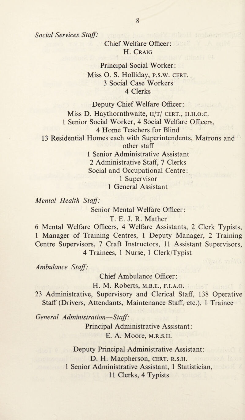 8 Social Services Staff: Chief Welfare Officer: H. Craig Principal Social Worker: Miss O. S. Holliday, p.s.w. cert. 3 Social Case Workers 4 Clerks Deputy Chief Welfare Officer: Miss D. Haythornthwaite, h/t/ cert., h.h.o.c. 1 Senior Social Worker, 4 Social Welfare Officers, 4 Home Teachers for Blind 13 Residential Homes each with Superintendents, Matrons and other staff 1 Senior Administrative Assistant 2 Administrative Staff, 7 Clerks Social and Occupational Centre: 1 Supervisor 1 General Assistant Mental Health Staff: Senior Mental Welfare Officer: T. E. J. R. Mather 6 Mental Welfare Officers, 4 Welfare Assistants, 2 Clerk Typists, 1 Manager of Training Centres, 1 Deputy Manager, 2 Training Centre Supervisors, 7 Craft Instructors, 11 Assistant Supervisors, 4 Trainees, 1 Nurse, 1 Clerk/Typist Ambulance Staff: Chief Ambulance Officer: H. M. Roberts, m.b.e., f.i.a.o. 23 Administrative, Supervisory and Clerical Staff, 138 Operative Staff (Drivers, Attendants, Maintenance Staff, etc.), 1 Trainee General Administration—Staff: Principal Administrative Assistant: E. A. Moore, m.r.s.h. Deputy Principal Administrative Assistant: D. H. Macpherson, cert, r.s.h. 1 Senior Administrative Assistant, 1 Statistician,