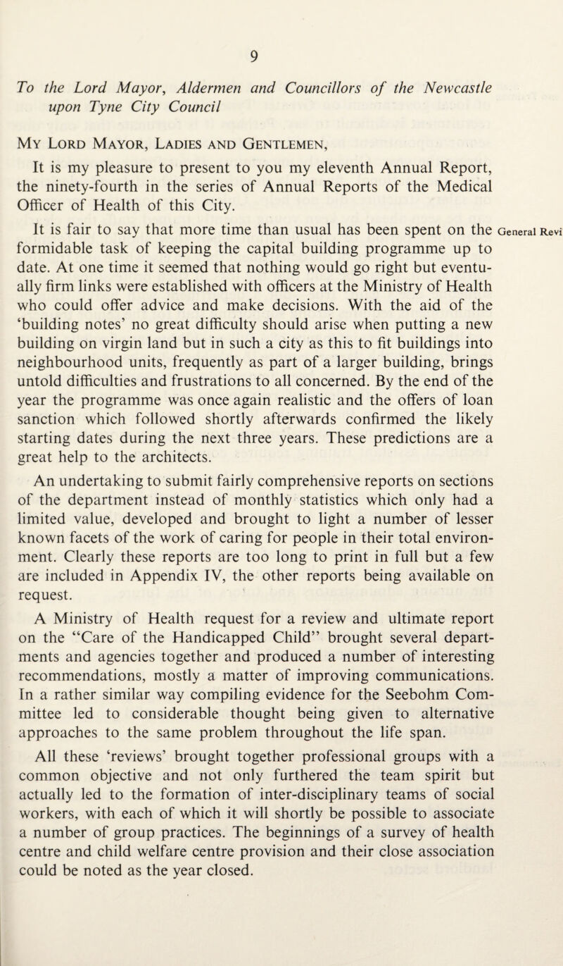 To the Lord Mayor, Aldermen and Councillors of the Newcastle upon Tyne City Council My Lord Mayor, Ladies and Gentlemen, It is my pleasure to present to you my eleventh Annual Report, the ninety-fourth in the series of Annual Reports of the Medical Officer of Health of this City. It is fair to say that more time than usual has been spent on the formidable task of keeping the capital building programme up to date. At one time it seemed that nothing would go right but eventu¬ ally firm links were established with officers at the Ministry of Health who could offer advice and make decisions. With the aid of the ‘building notes’ no great difficulty should arise when putting a new building on virgin land but in such a city as this to fit buildings into neighbourhood units, frequently as part of a larger building, brings untold difficulties and frustrations to all concerned. By the end of the year the programme was once again realistic and the offers of loan sanction which followed shortly afterwards confirmed the likely starting dates during the next three years. These predictions are a great help to the architects. An undertaking to submit fairly comprehensive reports on sections of the department instead of monthly statistics which only had a limited value, developed and brought to light a number of lesser known facets of the work of caring for people in their total environ¬ ment. Clearly these reports are too long to print in full but a few are included in Appendix IV, the other reports being available on request. A Ministry of Health request for a review and ultimate report on the “Care of the Handicapped Child” brought several depart¬ ments and agencies together and produced a number of interesting recommendations, mostly a matter of improving communications. In a rather similar way compiling evidence for the Seebohm Com¬ mittee led to considerable thought being given to alternative approaches to the same problem throughout the life span. All these ‘reviews’ brought together professional groups with a common objective and not only furthered the team spirit but actually led to the formation of inter-disciplinary teams of social workers, with each of which it will shortly be possible to associate a number of group practices. The beginnings of a survey of health centre and child welfare centre provision and their close association could be noted as the year closed. General Revi