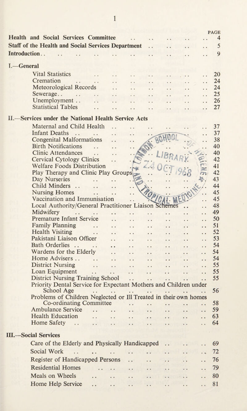 PAGE Health and Social Services Committee .. .. .. .. .. 4 Staff of the Health and Social Services Department .. .. .. .. 5 Introduction.. .. .. .. .. .. .. .. .. .. 9 I.—General Vital Statistics .. .. .. .. .. ... .. 20 Cremation .. .. .. .. .. .. .. .. 24 Meteorological Records .. .. .. .. .. .. 24 Sewerage.. .. .. .. .. .. .. .. .. 25 Unemployment .. .. .. .. .. .. .. .. 26 Statistical Tables .. .. .. .. .. .. .. 27 Ubrary. Ur* II.—Services under the National Health Service Acts Maternal and Child Health Infant Deaths Congenital Malformations Birth Notifications Clinic Attendances Cervical Cytology Clinics .. . ^ _ Welfare Foods Distribution 4, Play Therapy and Clinic Play Groups’^ Day Nurseries Child Minders Nursing Homes Vaccination and Immunisation Local Authority/General Practitioner Liaison Midwifery Premature Infant Service Family Planning Health Visiting Pakistani Liaison Officer Bath Orderlies .. Wardens for the Elderly Home Advisers District Nursing Loan Equipment District Nursing Training School Priority Dental Service for Expectant Mothers and Children under School Age Problems of Children Neglected or Ill Treated in their own homes Co-ordinating Committee Ambulance Service Health Education Home Safety 37 37 38 40 40 42 41 42 43 44 45 45 48 49 50 51 52 53 54 54 54 55 55 55 56 58 59 63 64 III.—Social Services Care of the Elderly and Physically Handicapped .. .. .. 69 Social Work .. .. .. .. .. .. .. .. 72 Register of Handicapped Persons .. .. .. .. .. 76 Residential Homes .. .. .. .. .. .. .. 79 Meals on Wheels .. .. .. .. .. .. .. 80 Home Help Service .. .. .. .. .. .. ..81