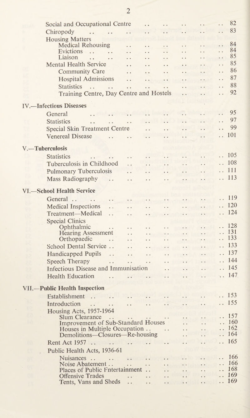 Social and Occupational Centre Chiropody Housing Matters Medical Rehousing Evictions Liaison Mental Health Service Community Care Hospital Admissions Statistics Training Centre, Day Centre and Hostels IV. —Infectious Diseases General Statistics Special Skin Treatment Centre Venereal Disease V. —Tuberculosis Statistics Tuberculosis in Childhood Pulmonary Tuberculosis Mass Radiography . VI. —School Health Service General Medical Inspections Treatment—Medical Special Clinics Ophthalmic Hearing Assessment Orthopaedic School Dental Service Handicapped Pupils Speech Therapy Infectious Disease and Immunisation Health Education VIE—Public Health Inspection Establishment Introduction Housing Acts, 1957-1964 Slum Clearance Improvement of Sub-Standard Houses Houses in Multiple Occupation Demolitions—Closures—Re-housing Rent Act 1957 Public Health Acts, 1936-61 Nuisances Noise Abatement Places of Public Entertainment Offensive Trades Tents, Vans and Sheds 82 83 84 84 85 85 86 87 88 92 95 97 99 .. 105 .. 108 .. Ill .. 113 . 119 . 120 . 124 . 128 . 131 . 133 . 133 . 137 . 144 . 145 . 147 . . 153 .. 155 .. 157 .. 160 .. 162 .. 164 .. 165 . 166 . 166 . 168 . 169 . 169