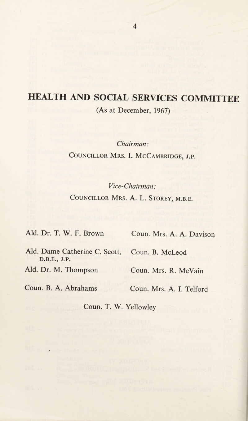 HEALTH AND SOCIAL SERVICES COMMITTEE (As at December, 1967) Chairman: Councillor Mrs. I. McCambridge, j.p. Vice-Chairman: Councillor Mrs. A. L. Storey, m.b.e. Aid. Dr. T. W. F. Brown Aid. Dame Catherine C. Scott, D.B.E., J.P. Aid. Dr. M. Thompson Coun. B. A. Abrahams Coun. Mrs. A. A. Davison Coun. B. McLeod Coun. Mrs. R. McVain Coun. Mrs. A. I. Telford Coun. T. W. Yellowley