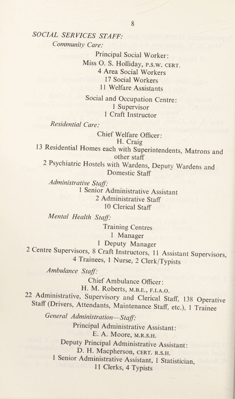 8 SOCIAL SERVICES STAFF: Community Care: Principal Social Worker: Miss O. S. Holliday, p.s.w. cert. 4 Area Social Workers 17 Social Workers 11 Welfare Assistants Social and Occupation Centre: 1 Supervisor 1 Craft Instructor Residential Care: Chief Welfare Officer: H. Craig 13 Residential Homes each with Superintendents, Matrons and other staff 2 Psychiatric Hostels with Wardens, Deputy Wardens and Domestic Staff Administrative Staff: 1 Senior Administrative Assistant 2 Administrative Staff 10 Clerical Staff Mental Health Staff: Training Centres 1 Manager 1 Deputy Manager 2 Centre Supervisors, 8 Craft Instructors, 11 Assistant Supervisors 4 Trainees, 1 Nurse, 2 Clerk/Typists Ambulance Staff: Chief Ambulance Officer: H. M. Roberts, m.b.e., f.i.a.o. 22c7lTiStratiVe’ SuPervisory and Clerical Staff, 138 Operative Staff (Drivers, Attendants, Maintenance Staff etc.), 1 Trainee Genercd Administration—Staff: Principal Administrative Assistant: E. A. Moore, m.r.s.h. Deputy Principal Administrative Assistant: D. H. Macpherson, cert, r.s.h. 1 Senior Administrative Assistant, 1 Statistician,