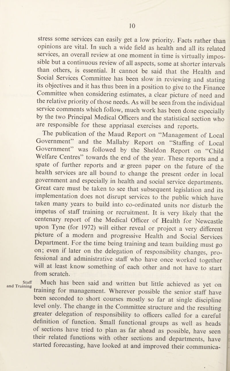 stress some services can easily get a low priority. Facts rather than opinions are vital. In such a wide field as health and all its related services, an overall review at one moment in time is virtually impos¬ sible but a continuous review of all aspects, some at shorter intervals than others, is essential. It cannot be said that the Health and Social Services Committee has been slow in reviewing and stating its objectives and it has thus been in a position to give to the Finance Committee when considering estimates, a clear picture of need and the relative priority of those needs. As will be seen from the individual service comments which follow, much work has been done especially by the two Principal Medical Officers and the statistical section who are responsible for these appriasal exercises and reports. The publication of the Maud Report on “Management of Local Government” and the Mallaby Report on “Staffing of Local Government” was followed by the Sheldon Report on “Child Welfare Centres towards the end of the year. These reports and a spate of further reports and a* green paper on the future of the health services are all bound to change the present order in local government and especially in health and social service departments. Great care must be taken to see that subsequent legislation and its implementation does not disrupt services to the public which have taken many years to build into co-ordinated units nor disturb the impetus of staff training or recruitment. It is very likely that the centenary report of the Medical Officer of Health for Newcastle upon Tyne (for 1972) will either reveal or project a very different picture of a modern and progressive Health and Social Services Department. For the time being training and team building must go on; even if later on the delegation of responsibility changes, pro¬ fessional and administrative staff who have once worked together will at least know something of each other and not have to start from scratch. ining Much has been said and written but little achieved as yet on training for management. Wherever possible the senior staff have been seconded to short courses mostly so far at single discipline level only. The change in the Committee structure and the resulting greater delegation of responsibility to officers called for a careful definition of function. Small functional groups as well as heads of sections have tried to plan as far ahead as possible, have seen their related functions with other sections and departments, have started foiecasting, have looked at and improved their communica-