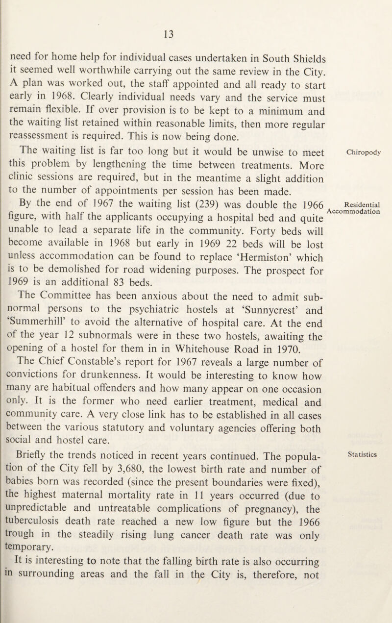 need for home help for individual cases undertaken in South Shields it seemed well worthwhile carrying out the same review in the City. A plan was worked out, the staff appointed and all ready to start early in 1968. Clearly individual needs vary and the service must remain flexible. If over provision is to be kept to a minimum and the waiting list retained within reasonable limits, then more regular reassessment is required. This is now being done. The waiting list is far too long but it would be unwise to meet chiropody this problem by lengthening the time between treatments. More clinic sessions are required, but in the meantime a slight addition to the number of appointments per session has been made. By the end of 1967 the waiting list (239) was double the 1966 Residential figure, with half the applicants occupying a hospital bed and quite ccommo atlon unable to lead a separate life in the community. Forty beds will become available in 1968 but early in 1969 22 beds will be lost unless accommodation can be found to replace ‘Hermiston’ which is to be demolished for road widening purposes. The prospect for 1969 is an additional 83 beds. The Committee has been anxious about the need to admit sub¬ normal persons to the psychiatric hostels at ‘Sunnycrest’ and ‘Summerhiir to avoid the alternative of hospital care. At the end of the year 12 subnormals were in these two hostels, awaiting the opening of a hostel for them in in Whitehouse Road in 1970. The Chief Constable’s report for 1967 reveals a large number of convictions for drunkenness. It would be interesting to know how many are habitual offenders and how many appear on one occasion only. It is the former who need earlier treatment, medical and community care. A very close link has to be established in all cases between the various statutory and voluntary agencies offering both social and hostel care. Briefly the trends noticed in recent years continued. The popula- statistics tion of the City fell by 3,680, the lowest birth rate and number of babies born was recorded (since the present boundaries were fixed), the highest maternal mortality rate in 11 years occurred (due to unpredictable and untreatable complications of pregnancy), the tuberculosis death rate reached a new low figure but the 1966 trough in the steadily rising lung cancer death rate was only temporary. It is interesting to note that the falling birth rate is also occurring in surrounding areas and the fall in the City is, therefore, not