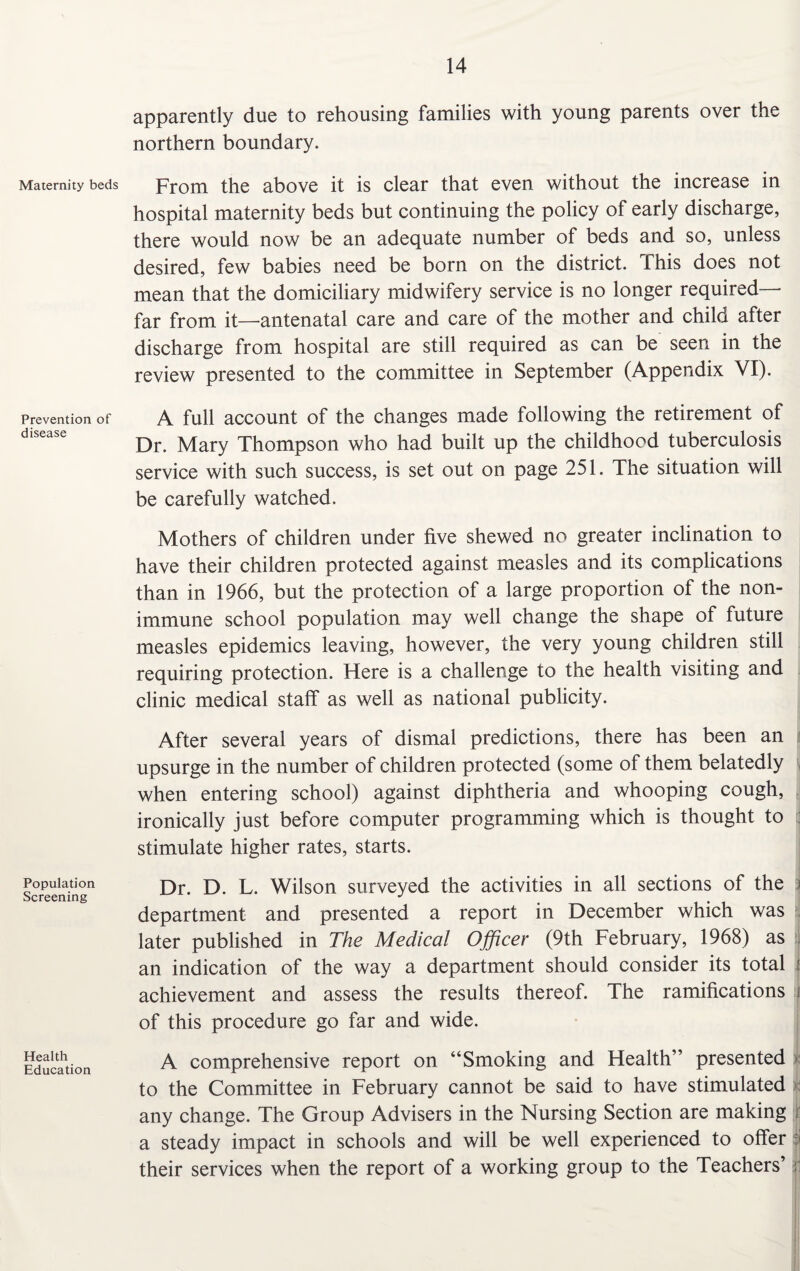Maternity beds Prevention of disease Population Screening Health Education apparently due to rehousing families with young parents over the northern boundary. From the above it is clear that even without the increase in hospital maternity beds but continuing the policy of early discharge, there would now be an adequate number of beds and so, unless desired, few babies need be born on the district. This does not mean that the domiciliary midwifery service is no longer required— far from it—antenatal care and care of the mother and child after discharge from hospital are still required as can be seen in the review presented to the committee in September (Appendix VI). A full account of the changes made following the retirement of Dr. Mary Thompson who had built up the childhood tuberculosis service with such success, is set out on page 251. The situation will be carefully watched. Mothers of children under five shewed no greater inclination to have their children protected against measles and its complications than in 1966, but the protection of a large proportion of the non- immune school population may well change the shape of future measles epidemics leaving, however, the very young children still requiring protection. Here is a challenge to the health visiting and clinic medical staff as well as national publicity. After several years of dismal predictions, there has been an upsurge in the number of children protected (some of them belatedly when entering school) against diphtheria and whooping cough, ironically just before computer programming which is thought to q stimulate higher rates, starts. Dr. D. L. Wilson surveyed the activities in all sections of the i department and presented a report in December which was later published in The Medical Officer (9th February, 1968) as an indication of the way a department should consider its total f achievement and assess the results thereof. The ramifications i of this procedure go far and wide. A comprehensive report on “Smoking and Health” presented to the Committee in February cannot be said to have stimulated any change. The Group Advisers in the Nursing Section are making a steady impact in schools and will be well experienced to offer their services when the report of a working group to the Teachers’ jl