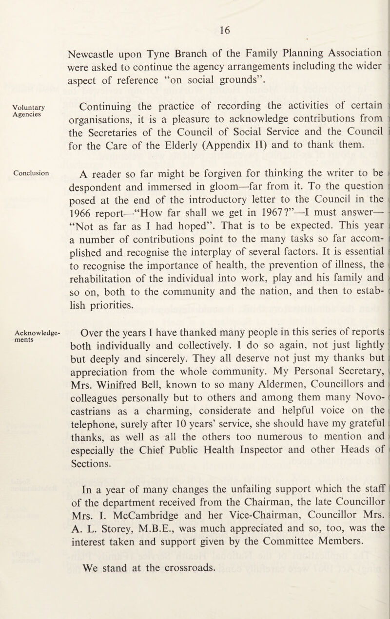 Voluntary Agencies Conclusion Acknowledge¬ ments Newcastle upon Tyne Branch of the Family Planning Association were asked to continue the agency arrangements including the wider aspect of reference “on social grounds”. Continuing the practice of recording the activities of certain i organisations, it is a pleasure to acknowledge contributions from i the Secretaries of the Council of Social Service and the Council i for the Care of the Elderly (Appendix II) and to thank them. ■ A reader so far might be forgiven for thinking the writer to be despondent and immersed in gloom—far from it. To the question posed at the end of the introductory letter to the Council in the 1966 report—“How far shall we get in 1967?”—I must answer— - “Not as far as I had hoped”. That is to be expected. This year i a number of contributions point to the many tasks so far accom- ; plished and recognise the interplay of several factors. It is essential to recognise the importance of health, the prevention of illness, the rehabilitation of the individual into work, play and his family and so on, both to the community and the nation, and then to estab¬ lish priorities. Over the years I have thanked many people in this series of reports both individually and collectively. I do so again, not just lightly but deeply and sincerely. They all deserve not just my thanks but appreciation from the whole community. My Personal Secretary, Mrs. Winifred Bell, known to so many Aldermen, Councillors and colleagues personally but to others and among them many Novo- castrians as a charming, considerate and helpful voice on the telephone, surely after 10 years’ service, she should have my grateful thanks, as well as all the others too numerous to mention and especially the Chief Public Health Inspector and other Heads of Sections. In a year of many changes the unfailing support which the staff of the department received from the Chairman, the late Councillor Mrs. I. McCambridge and her Vice-Chairman, Councillor Mrs. A. L. Storey, M.B.E., was much appreciated and so, too, was the interest taken and support given by the Committee Members. We stand at the crossroads.