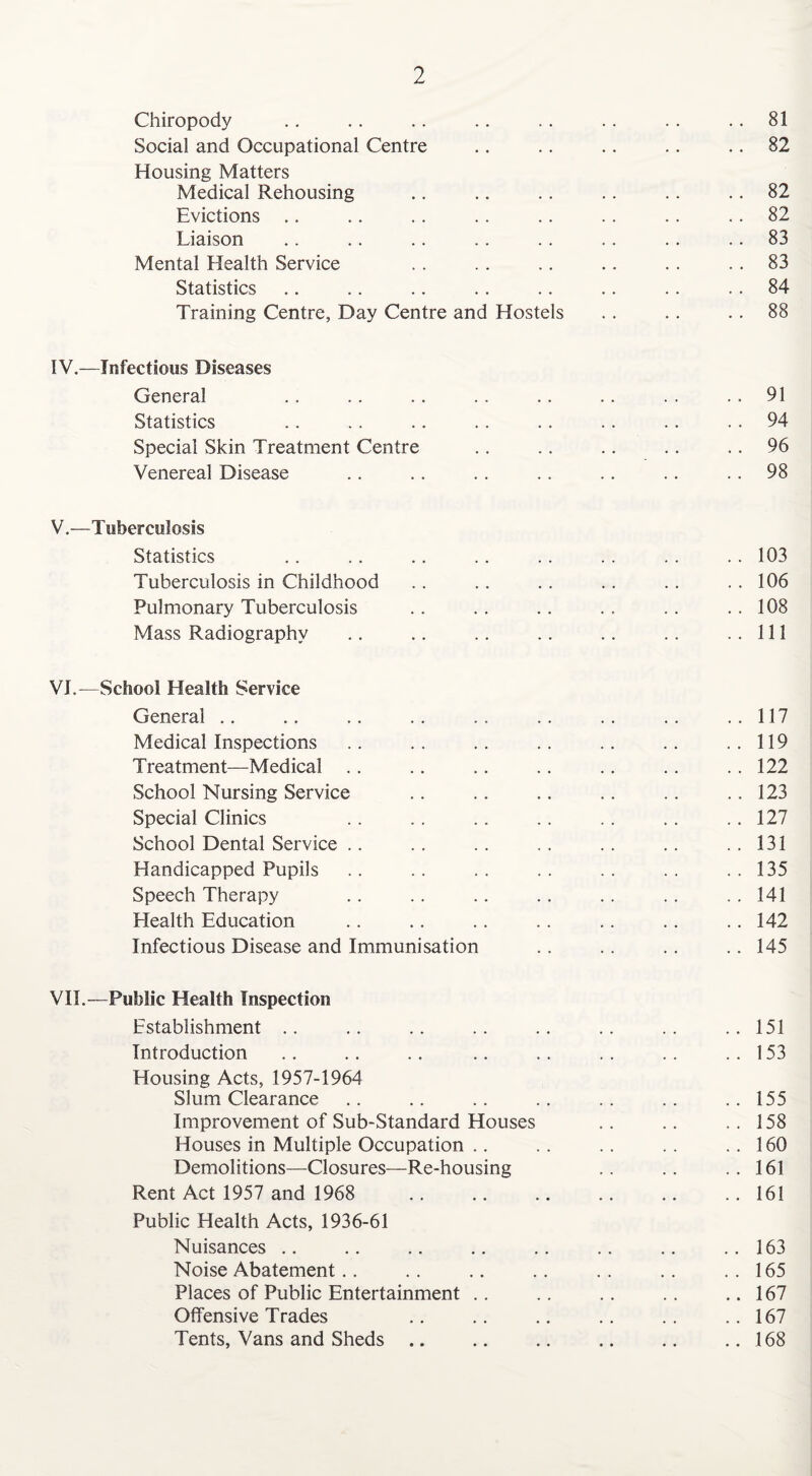 Chiropody .. .. .. .. .. .. .. .. 81 Social and Occupational Centre .. .. .. .. .. 82 Housing Matters Medical Rehousing .. .. .. .. .. .. 82 Evictions .. .. .. .. .. .. .. .. 82 Liaison .. .. .. .. .. .. .. 83 Mental Health Service . . .. .. .. . . .. 83 Statistics .. .. .. .. .. .. .. 84 Training Centre, Day Centre and Hostels . . . . 88 IV. —Infectious Diseases General .. .. .. .. .. .. . . 91 Statistics .. .. .. .. . . .. .. 94 Special Skin Treatment Centre .. .. .. .. 96 Venereal Disease .. .. .. .. .. .. 98 V. —Tuberculosis Statistics .. .. .. . . . . .. .. . . 103 Tuberculosis in Childhood .. .. .. .. .. .. 106 Pulmonary Tuberculosis .. .. .. .. .. .. 108 Mass Radiography .. .. .. .. .. .. ..Ill VI. —School Health Service General .. .. .. .. .. .. .. .. ..117 Medical Inspections .. .. .. .. .. .. ..119 Treatment—Medical .. .. .. .. .. .. .. 122 School Nursing Service .. .. .. .. .. .. 123 Special Clinics .. .. .. .. .. .. .. 127 School Dental Service .. .. .. .. .. .. ..131 Handicapped Pupils .. .. .. .. .. .. ..135 Speech Therapy .. .. .. .. . . .. . . 141 Health Education .. .. .. .. .. .. .. 142 Infectious Disease and Immunisation .. .. .. .. 145 VII. —Public Health Inspection Establishment .. .. .. .. .. .. .. .. 151 Introduction .. .. .. .. .. .. .. ..153 Housing Acts, 1957-1964 Slum Clearance .. .. .. .. .. .. ..155 Improvement of Sub-Standard Houses .. .. ..158 Houses in Multiple Occupation .. .. .. .. ..160 Demolitions—Closures—Re-housing .. .. ..161 Rent Act 1957 and 1968 .. .. .. .. .. .. 161 Public Health Acts, 1936-61 Nuisances .. .. .. .. .. .. .. ..163 Noise Abatement.. .. .. .. .. .. ..165 Places of Public Entertainment .. .. .. .. ..167 Offensive Trades .. .. .. .. .. .. 167 Tents, Vans and Sheds .. .. .. .. .. ..168
