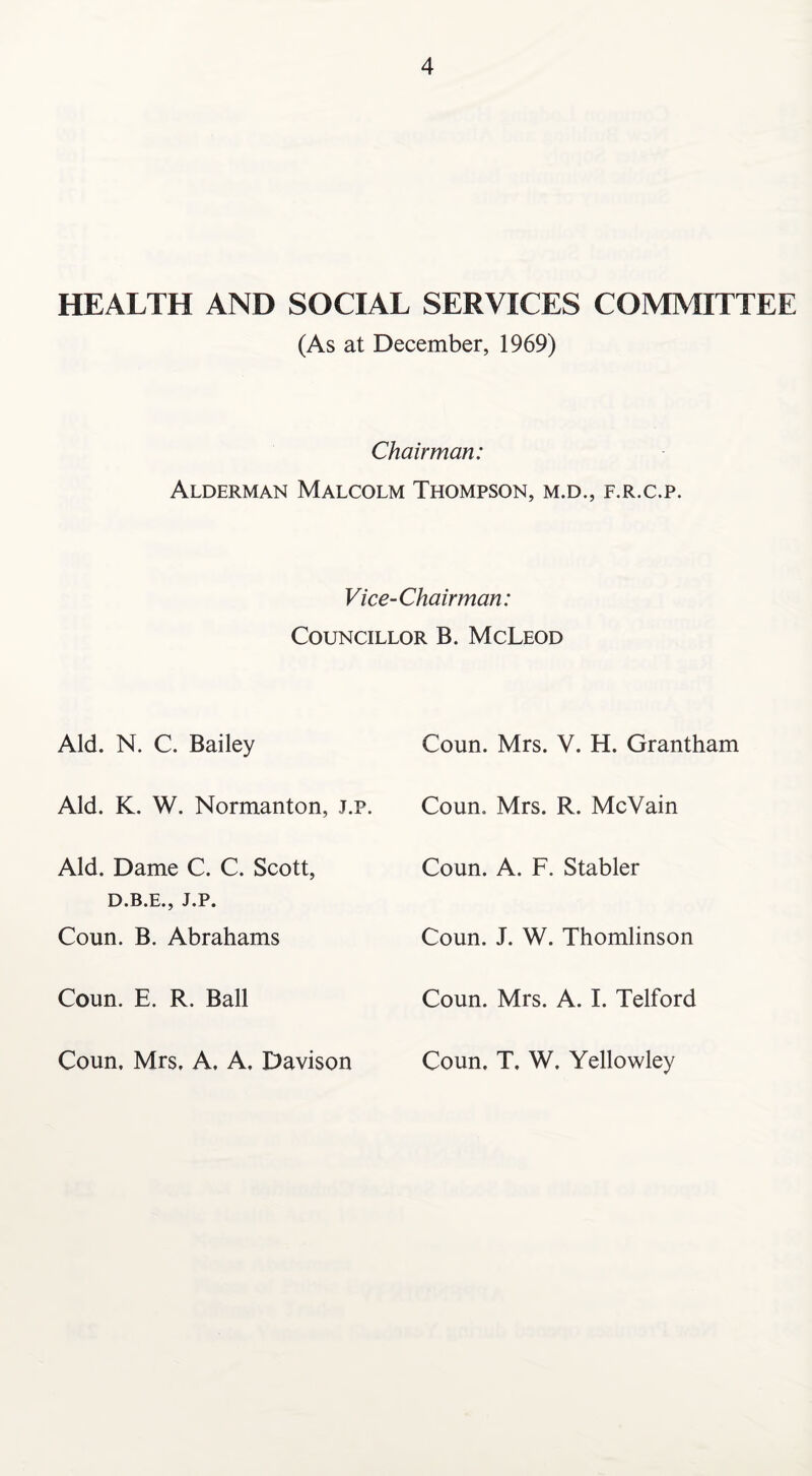 HEALTH AND SOCIAL SERVICES COMMITTEE (As at December, 1969) Chairman: Alderman Malcolm Thompson, m.d., f.r.c.p. Vice-Chairman: Councillor B. McLeod Aid. N. C. Bailey Coun. Mrs. V. H. Grantham Aid. K. W. Normanton, j.p. Coun. Mrs. R. McVain Aid. Dame C. C. Scott, D.B.E., J.P. Coun. B. Abrahams Coun. A. F. Stabler Coun. J. W. Thomlinson Coun. E. R. Ball Coun. Mrs. A. I. Telford Coun, Mrs, A, A, Davison Coun. T. W. Yellowley