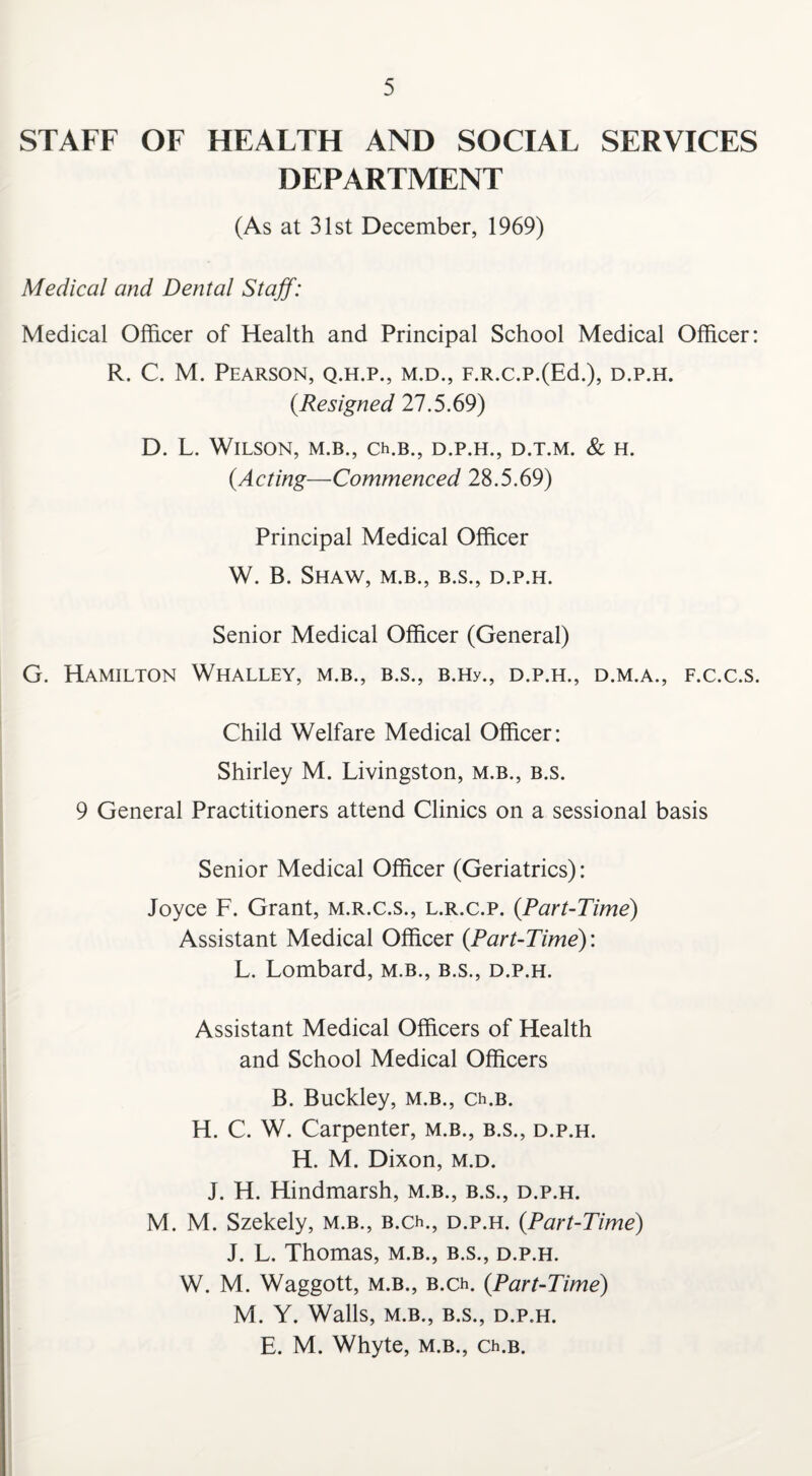 STAFF OF HEALTH AND SOCIAL SERVICES DEPARTMENT (As at 31st December, 1969) Medical and Dental Staff: Medical Officer of Health and Principal School Medical Officer: R. C. M. Pearson, q.h.p., m.d., F.R.c.p.(Ed.), d.p.h. (.Resigned 27.5.69) D. L. Wilson, m.b., cxb., d.p.h., d.t.m. & h. (.Acting—Commenced 28.5.69) Principal Medical Officer W. B. Shaw, m.b., b.s., d.p.h. Senior Medical Officer (General) G. Hamilton Whalley, m.b., b.s., B.Hy., d.p.h., d.m.a., f.c.c.s. Child Welfare Medical Officer: Shirley M. Livingston, m.b., b.s. 9 General Practitioners attend Clinics on a sessional basis Senior Medical Officer (Geriatrics): Joyce F. Grant, m.r.c.s., l.r.c.p. (Part-Time) Assistant Medical Officer {Part-Time): L. Lombard, m.b., b.s., d.p.h. Assistant Medical Officers of Health and School Medical Officers B. Buckley, m.b., Ch.B. H. C. W. Carpenter, m.b., b.s., d.p.h. H. M. Dixon, m.d. J. H. Hindmarsh, m.b., b.s., d.p.h. M. M. Szekely, m.b., b.cx, d.p.h. {Part-Time) J. L. Thomas, m.b., b.s., d.p.h. W. M. Waggott, m.b., B.ch. {Part-Time) M. Y. Walls, M.B., B.S., D.P.H. E. M. Whyte, m.b., ch.B.