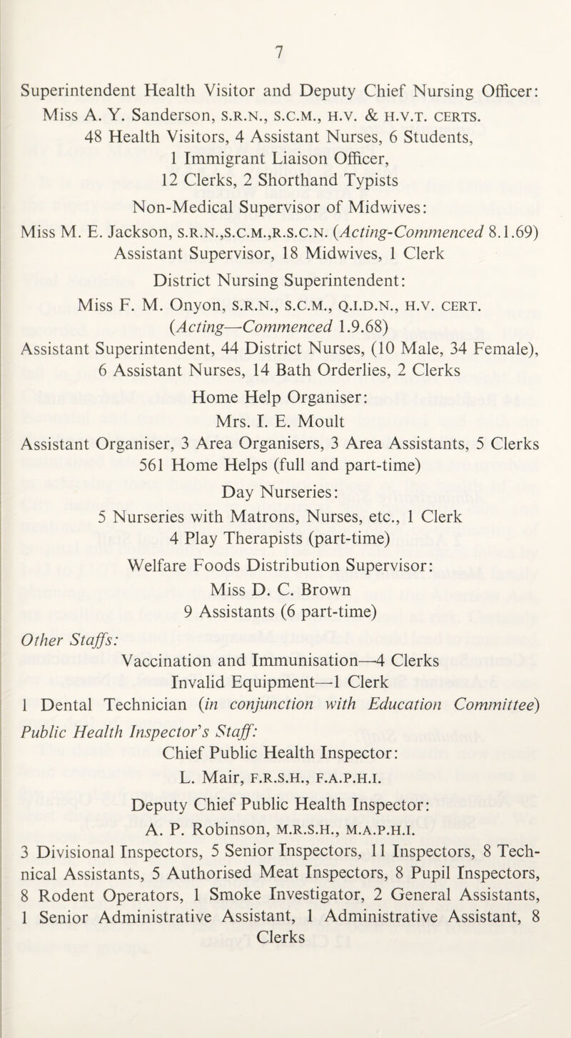 Superintendent Health Visitor and Deputy Chief Nursing Officer: Miss A. Y. Sanderson, s.r.n., s.c.m., h.v. & h.v.t. certs. 48 Health Visitors, 4 Assistant Nurses, 6 Students, 1 Immigrant Liaison Officer, 12 Clerks, 2 Shorthand Typists Non-Medical Supervisor of Midwives: Miss M. E. Jackson, s.r.n.,s.c.m.,r.s.c.n. {Acting-Commenced 8.1.69) Assistant Supervisor, 18 Midwives, 1 Clerk District Nursing Superintendent: Miss F. M. Onyon, s.r.n., s.c.m., q.i.d.n., h.v. cert. {Acting—Commenced 1.9.68) Assistant Superintendent, 44 District Nurses, (10 Male, 34 Female), 6 Assistant Nurses, 14 Bath Orderlies, 2 Clerks Home Help Organiser: Mrs. I. E. Moult Assistant Organiser, 3 Area Organisers, 3 Area Assistants, 5 Clerks 561 Home Helps (full and part-time) Day Nurseries: 5 Nurseries with Matrons, Nurses, etc., 1 Clerk 4 Play Therapists (part-time) Welfare Foods Distribution Supervisor: Miss D. C. Brown 9 Assistants (6 part-time) Other Staffs: Vaccination and Immunisation—4 Clerks Invalid Equipment—4 Clerk 1 Dental Technician {in conjunction with Education Committee) Public Health Inspector's Staff: Chief Public Health Inspector: L. Mair, f.r.s.h., f.a.p.h.i. Deputy Chief Public Health Inspector: A. P. Robinson, m.r.s.h., m.a.p.h.i. 3 Divisional Inspectors, 5 Senior Inspectors, 11 Inspectors, 8 Tech¬ nical Assistants, 5 Authorised Meat Inspectors, 8 Pupil Inspectors, 8 Rodent Operators, 1 Smoke Investigator, 2 General Assistants, 1 Senior Administrative Assistant, 1 Administrative Assistant, 8 Clerks