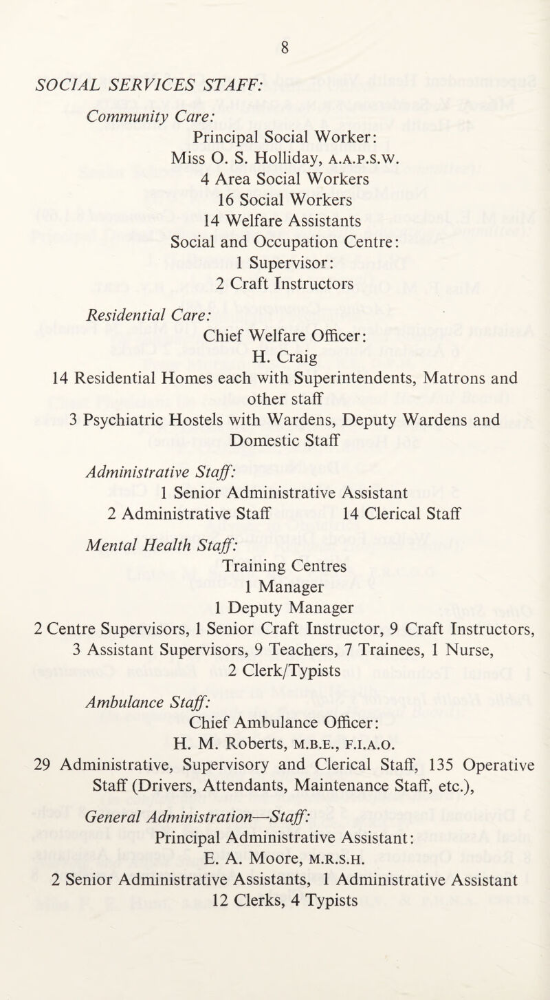 SOCIAL SERVICES STAFF: Community Care: Principal Social Worker: Miss O. S. Holliday, a.a.p.s.w. 4 Area Social Workers 16 Social Workers 14 Welfare Assistants Social and Occupation Centre: 1 Supervisor: 2 Craft Instructors Residential Care: Chief Welfare Officer: H. Craig 14 Residential Homes each with Superintendents, Matrons and other staff 3 Psychiatric Hostels with Wardens, Deputy Wardens and Domestic Staff Administrative Staff: 1 Senior Administrative Assistant 2 Administrative Staff 14 Clerical Staff Mental Health Staff: Training Centres 1 Manager 1 Deputy Manager 2 Centre Supervisors, 1 Senior Craft Instructor, 9 Craft Instructors, 3 Assistant Supervisors, 9 Teachers, 7 Trainees, 1 Nurse, 2 Clerk/Typists Ambulance Staff: Chief Ambulance Officer: H. M. Roberts, m.b.e., f.i.a.o. 29 Administrative, Supervisory and Clerical Staff, 135 Operative Staff (Drivers, Attendants, Maintenance Staff, etc.), General Administration—Staff: Principal Administrative Assistant: E. A. Moore, m.r.s.h. 2 Senior Administrative Assistants, 1 Administrative Assistant 12 Clerks, 4 Typists