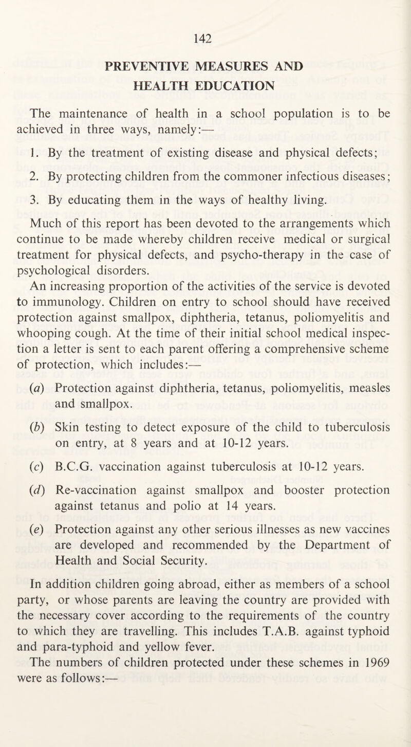 PREVENTIVE MEASURES AND HEALTH EDUCATION The maintenance of health in a school population is to be achieved in three ways, namely:— 1. By the treatment of existing disease and physical defects; 2. By protecting children from the commoner infectious diseases; 3. By educating them in the ways of healthy living. Much of this report has been devoted to the arrangements which continue to be made whereby children receive medical or surgical treatment for physical defects, and psycho-therapy in the case of psychological disorders. An increasing proportion of the activities of the service is devoted to immunology. Children on entry to school should have received protection against smallpox, diphtheria, tetanus, poliomyelitis and whooping cough. At the time of their initial school medical inspec¬ tion a letter is sent to each parent offering a comprehensive scheme of protection, which includes:— (a) Protection against diphtheria, tetanus, poliomyelitis, measles and smallpox. (b) Skin testing to detect exposure of the child to tuberculosis on entry, at 8 years and at 10-12 years. (c) B.C.G. vaccination against tuberculosis at 10-12 years. (d) Re-vaccination against smallpox and booster protection against tetanus and polio at 14 years. (.e) Protection against any other serious illnesses as new vaccines are developed and recommended by the Department of Health and Social Security. In addition children going abroad, either as members of a school party, or whose parents are leaving the country are provided with the necessary cover according to the requirements of the country to which they are travelling. This includes T.A.B. against typhoid and para-typhoid and yellow fever. The numbers of children protected under these schemes in 1969 were as follows:—