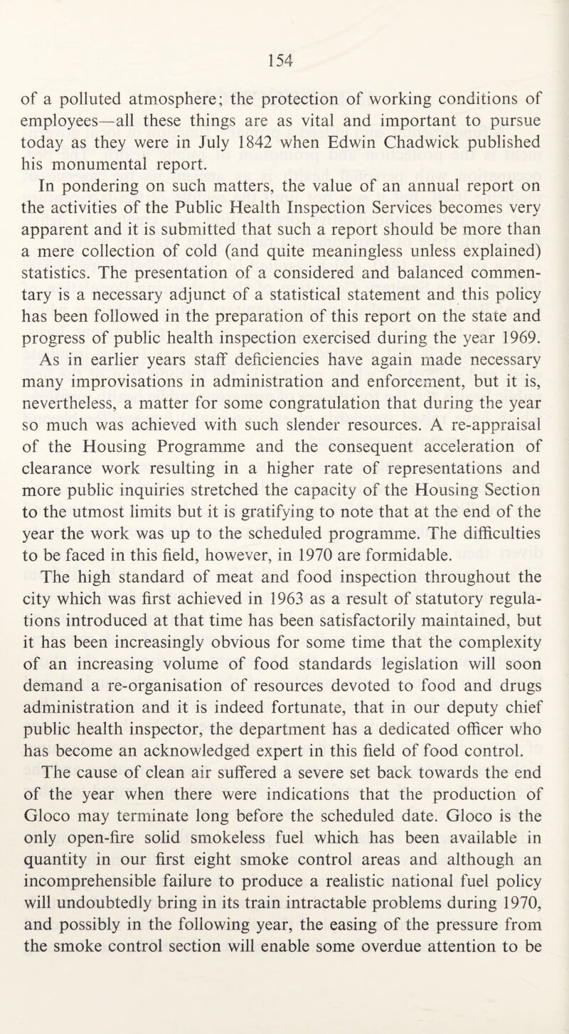 of a polluted atmosphere; the protection of working conditions of employees—all these things are as vital and important to pursue today as they were in July 1842 when Edwin Chadwick published his monumental report. In pondering on such matters, the value of an annual report on the activities of the Public Health Inspection Services becomes very apparent and it is submitted that such a report should be more than a mere collection of cold (and quite meaningless unless explained) statistics. The presentation of a considered and balanced commen¬ tary is a necessary adjunct of a statistical statement and this policy has been followed in the preparation of this report on the state and progress of public health inspection exercised during the year 1969. As in earlier years staff deficiencies have again made necessary many improvisations in administration and enforcement, but it is, nevertheless, a matter for some congratulation that during the year so much was achieved with such slender resources. A re-appraisal of the Housing Programme and the consequent acceleration of clearance work resulting in a higher rate of representations and more public inquiries stretched the capacity of the Housing Section to the utmost limits but it is gratifying to note that at the end of the year the work was up to the scheduled programme. The difficulties to be faced in this field, however, in 1970 are formidable. The high standard of meat and food inspection throughout the city which was first achieved in 1963 as a result of statutory regula¬ tions introduced at that time has been satisfactorily maintained, but it has been increasingly obvious for some time that the complexity of an increasing volume of food standards legislation will soon demand a re-organisation of resources devoted to food and drugs administration and it is indeed fortunate, that in our deputy chief public health inspector, the department has a dedicated officer who has become an acknowledged expert in this field of food control. The cause of clean air suffered a severe set back towards the end of the year when there were indications that the production of Gloco may terminate long before the scheduled date. Gloco is the only open-fire solid smokeless fuel which has been available in quantity in our first eight smoke control areas and although an incomprehensible failure to produce a realistic national fuel policy will undoubtedly bring in its train intractable problems during 1970, and possibly in the following year, the easing of the pressure from the smoke control section will enable some overdue attention to be