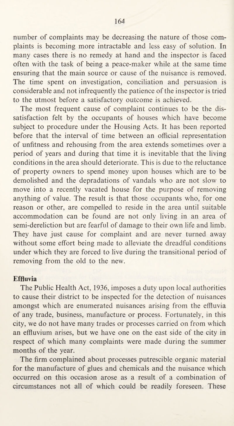 number of complaints may be decreasing the nature of those com¬ plaints is becoming more intractable and less easy of solution. In many cases there is no remedy at hand and the inspector is faced often with the task of being a peace-maker while at the same time ensuring that the main source or cause of the nuisance is removed. The time spent on investigation, conciliation and persuasion is considerable and not infrequently the patience of the inspector is tried to the utmost before a satisfactory outcome is achieved. The most frequent cause of complaint continues to be the dis¬ satisfaction felt by the occupants of houses which have become subject to procedure under the Housing Acts. It has been reported before that the interval of time between an official representation of unfitness and rehousing from the area extends sometimes over a period of years and during that time it is inevitable that the living conditions in the area should deteriorate. This is due to the reluctance of property owners to spend money upon houses which are to be demolished and the depradations of vandals who are not slow to move into a recently vacated house for the purpose of removing anything of value. The result is that those occupants who, for one reason or other, are compelled to reside in the area until suitable accommodation can be found are not only living in an area of semi-dereliction but are fearful of damage to their own life and limb. They have just cause for complaint and are never turned away without some effort being made to alleviate the dreadful conditions under which they are forced to live during the transitional period of removing from the old to the new. Effluvia The Public Health Act, 1936, imposes a duty upon local authorities to cause their district to be inspected for the detection of nuisances amongst which are enumerated nuisances arising from the effluvia of any trade, business, manufacture or process. Fortunately, in this city, we do not have many trades or processes carried on from which an effluvium arises, but we have one on the east side of the city in respect of which many complaints were made during the summer months of the year. The firm complained about processes putrescible organic material for the manufacture of glues and chemicals and the nuisance which occurred on this occasion arose as a result of a combination of circumstances not all of which could be readily foreseen. These