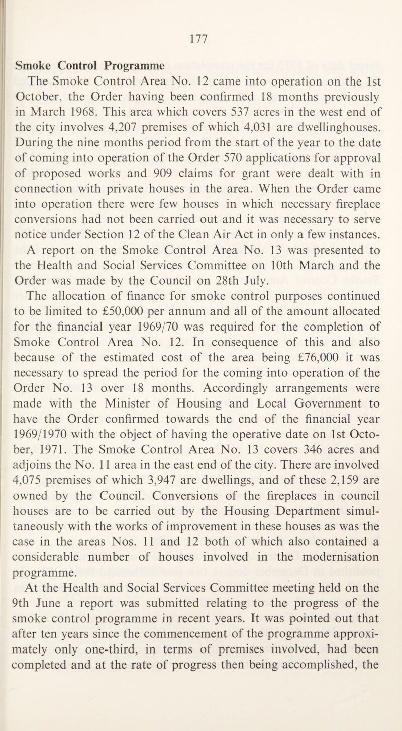 Smoke Control Programme The Smoke Control Area No. 12 came into operation on the 1st October, the Order having been confirmed 18 months previously in March 1968. This area which covers 537 acres in the west end of the city involves 4,207 premises of which 4,031 are dwellinghouses. During the nine months period from the start of the year to the date of coming into operation of the Order 570 applications for approval of proposed works and 909 claims for grant were dealt with in connection with private houses in the area. When the Order came into operation there were few houses in which necessary fireplace conversions had not been carried out and it was necessary to serve notice under Section 12 of the Clean Air Act in only a few instances. A report on the Smoke Control Area No. 13 was presented to the Health and Social Services Committee on 10th March and the Order was made by the Council on 28th July. The allocation of finance for smoke control purposes continued to be limited to £50,000 per annum and all of the amount allocated for the financial year 1969/70 was required for the completion of Smoke Control Area No. 12. In consequence of this and also because of the estimated cost of the area being £76,000 it was necessary to spread the period for the coming into operation of the Order No. 13 over 18 months. Accordingly arrangements were made with the Minister of Housing and Local Government to have the Order confirmed towards the end of the financial year 1969/1970 with the object of having the operative date on 1st Octo¬ ber, 1971. The Smoke Control Area No. 13 covers 346 acres and adjoins the No. 11 area in the east end of the city. There are involved 4,075 premises of which 3,947 are dwellings, and of these 2,159 are owned by the Council. Conversions of the fireplaces in council houses are to be carried out by the Housing Department simul¬ taneously with the works of improvement in these houses as was the case in the areas Nos. 11 and 12 both of which also contained a considerable number of houses involved in the modernisation programme. At the Health and Social Services Committee meeting held on the 9th June a report was submitted relating to the progress of the smoke control programme in recent years. It was pointed out that after ten years since the commencement of the programme approxi¬ mately only one-third, in terms of premises involved, had been completed and at the rate of progress then being accomplished, the