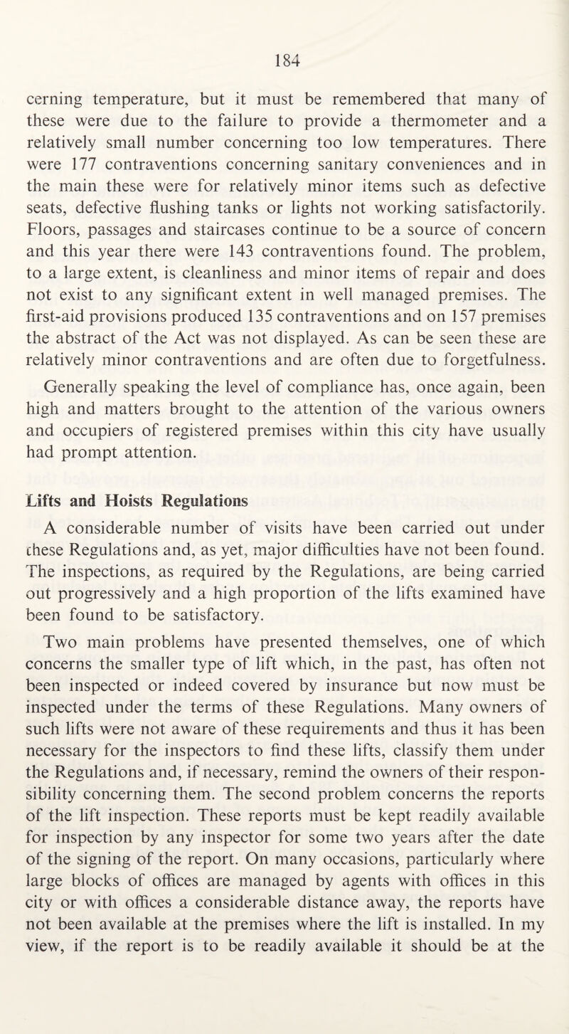 cerning temperature, but it must be remembered that many of these were due to the failure to provide a thermometer and a relatively small number concerning too low temperatures. There were 177 contraventions concerning sanitary conveniences and in the main these were for relatively minor items such as defective seats, defective flushing tanks or lights not working satisfactorily. Floors, passages and staircases continue to be a source of concern and this year there were 143 contraventions found. The problem, to a large extent, is cleanliness and minor items of repair and does not exist to any significant extent in well managed premises. The first-aid provisions produced 135 contraventions and on 157 premises the abstract of the Act was not displayed. As can be seen these are relatively minor contraventions and are often due to forgetfulness. Generally speaking the level of compliance has, once again, been high and matters brought to the attention of the various owners and occupiers of registered premises within this city have usually had prompt attention. Lifts and Hoists Regulations A considerable number of visits have been carried out under these Regulations and, as yet, major difficulties have not been found. The inspections, as required by the Regulations, are being carried out progressively and a high proportion of the lifts examined have been found to be satisfactory. Two main problems have presented themselves, one of which concerns the smaller type of lift which, in the past, has often not been inspected or indeed covered by insurance but now must be inspected under the terms of these Regulations. Many owners of such lifts were not aware of these requirements and thus it has been necessary for the inspectors to find these lifts, classify them under the Regulations and, if necessary, remind the owners of their respon¬ sibility concerning them. The second problem concerns the reports of the lift inspection. These reports must be kept readily available for inspection by any inspector for some two years after the date of the signing of the report. On many occasions, particularly where large blocks of offices are managed by agents with offices in this city or with offices a considerable distance away, the reports have not been available at the premises where the lift is installed. In my view, if the report is to be readily available it should be at the