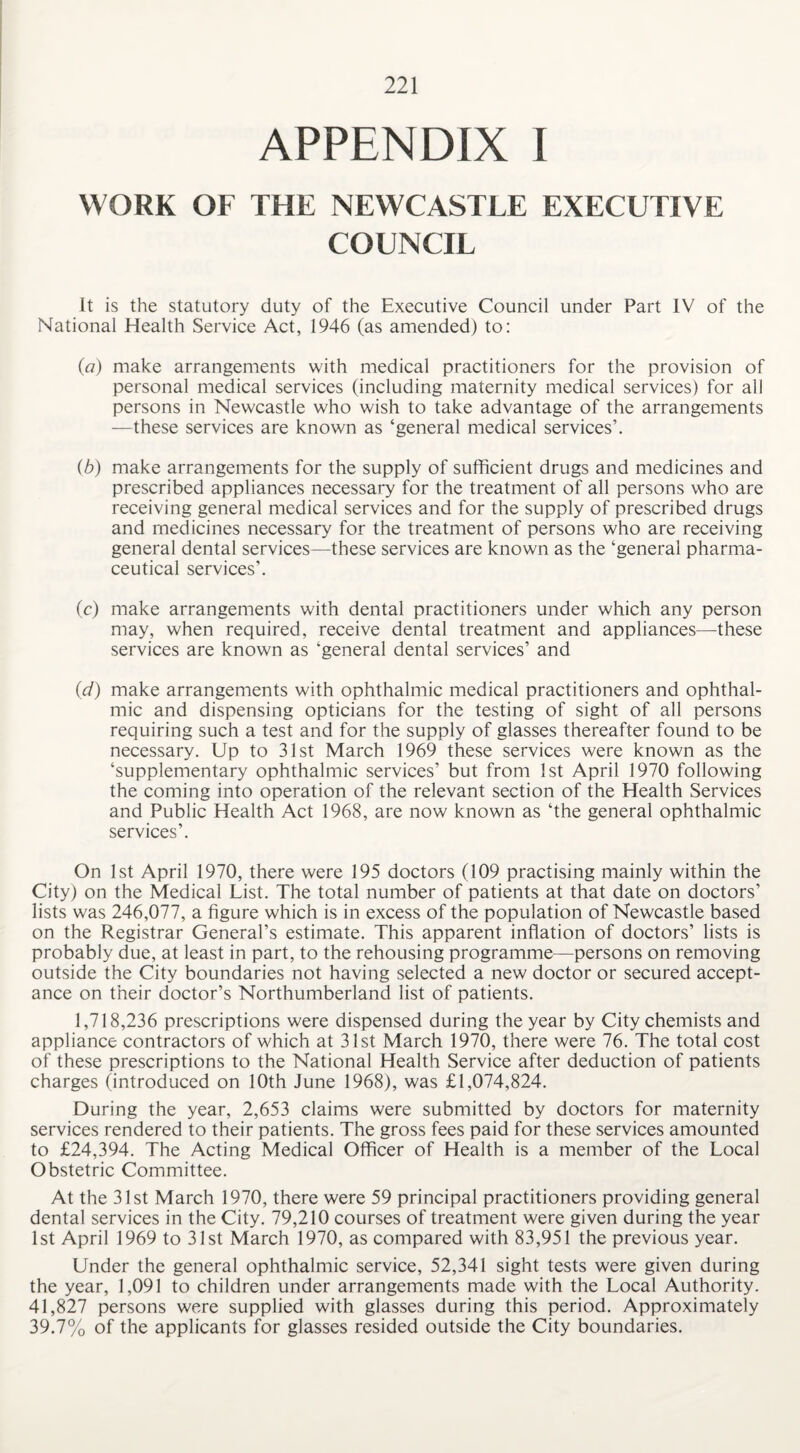 APPENDIX I WORK OF THE NEWCASTLE EXECUTIVE COUNCIL it is the statutory duty of the Executive Council under Part IV of the National Health Service Act, 1946 (as amended) to: (a) make arrangements with medical practitioners for the provision of personal medical services (including maternity medical services) for all persons in Newcastle who wish to take advantage of the arrangements —these services are known as ‘general medical services’. (b) make arrangements for the supply of sufficient drugs and medicines and prescribed appliances necessary for the treatment of all persons who are receiving general medical services and for the supply of prescribed drugs and medicines necessary for the treatment of persons who are receiving general dental services—these services are known as the ‘general pharma¬ ceutical services’. (c) make arrangements with dental practitioners under which any person may, when required, receive dental treatment and appliances—these services are known as ‘general dental services’ and id) make arrangements with ophthalmic medical practitioners and ophthal¬ mic and dispensing opticians for the testing of sight of all persons requiring such a test and for the supply of glasses thereafter found to be necessary. Up to 31st March 1969 these services were known as the ‘supplementary ophthalmic services’ but from 1st April 1970 following the coming into operation of the relevant section of the Health Services and Public Health Act 1968, are now known as ‘the general ophthalmic services’. On 1st April 1970, there were 195 doctors (109 practising mainly within the City) on the Medical List. The total number of patients at that date on doctors’ lists was 246,077, a figure which is in excess of the population of Newcastle based on the Registrar General’s estimate. This apparent inflation of doctors’ lists is probably due, at least in part, to the rehousing programme—persons on removing outside the City boundaries not having selected a new doctor or secured accept¬ ance on their doctor’s Northumberland list of patients. 1,718,236 prescriptions were dispensed during the year by City chemists and appliance contractors of which at 31st March 1970, there were 76. The total cost of these prescriptions to the National Health Service after deduction of patients charges (introduced on 10th June 1968), was £1,074,824. During the year, 2,653 claims were submitted by doctors for maternity services rendered to their patients. The gross fees paid for these services amounted to £24,394. The Acting Medical Officer of Health is a member of the Local Obstetric Committee. At the 31st March 1970, there were 59 principal practitioners providing general dental services in the City. 79,210 courses of treatment were given during the year 1st April 1969 to 31st March 1970, as compared with 83,951 the previous year. Under the general ophthalmic service, 52,341 sight tests were given during the year, 1,091 to children under arrangements made with the Local Authority. 41,827 persons were supplied with glasses during this period. Approximately 39.7% of the applicants for glasses resided outside the City boundaries.