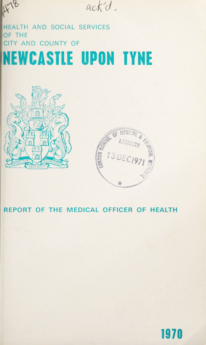 HEALTH AND SOCIAL SERVICES OF THE CITY AND COUNTY OF NEWCASTLE UPON TYNE REPORT OF THE MEDICAL OFFICER OF HEALTH 1970