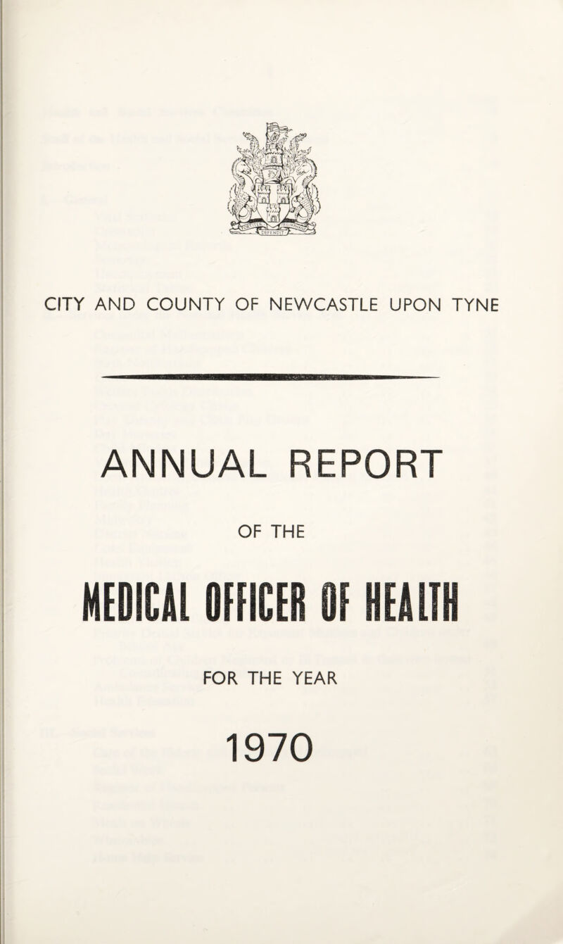 CITY AND COUNTY OF NEWCASTLE UPON TYNE ANNUAL REPORT OF THE MEDICAL OFFICER OF HEALTH FOR THE YEAR 1970