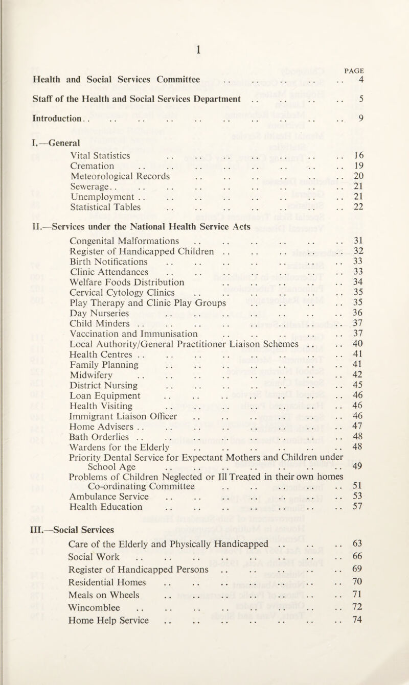 PAGE Health and Social Services Committee .. .. .. .. .. 4 Staff of the Health and Social Services Department .. .. .. .. 5 Introduction. . . . . . .. . . . . .. .. .. .. 9 I. —General Vital Statistics . . .. .. .. .. .. ..16 Cremation .. .. .. .. .. .. .. 19 Meteorological Records .. .. .. .. .. .. 20 Sewerage.. .. .. .. .. .. .. .. ..21 Unemployment .. .. .. .. .. .. .. 21 Statistical Tables .. .. .. .. .. . . .. 22 II. —Services under the National Health Service Acts Congenital Malformations .. .. .. .. .. 31 Register of Handicapped Children .. .. .. .. 32 Birth Notifications .. .. .. .. .. .. 33 Clinic Attendances .. .. .. .. .. . . 33 Welfare Foods Distribution .. .. .. .. 34 Cervical Cytology Clinics .. .. .. .. .. 35 Play Therapy and Clinic Play Groups . . .. .. 35 Day Nurseries .. .. .. .. .. .. 36 Child Minders .. . . .. .. .. .. . . 37 Vaccination and Immunisation .. .. .. .. 37 Local Authority/General Practitioner Liaison Schemes .. .. 40 Health Centres .. .. .. .. .. .. .. .. 41 Family Planning .. .. .. .. .. .. .. 41 Midwifery .. .. .. .. .. .. .. .. 42 District Nursing .. .. .. .. .. .. .. 45 Loan Equipment .. .. .. .. .. .. .. 46 Health Visiting .. .. .. .. .. .. .. 46 Immigrant Liaison Officer .. .. .. .. .. .. 46 Home Advisers .. .. .. . . .. .. .. .. 47 Bath Orderlies .. .. .. .. .. .. .. .. 48 Wardens for the Elderly .. .. .. .. .. .. 48 Priority Dental Service for Expectant Mothers and Children under School Age .. .. .. .. .. .. .. 49 Problems of Children Neglected or Ill Treated in their own homes Co-ordinating Committee .. .. .. .. .. 51 Ambulance Service .. .. .. .. .. .. 53 Health Education .. .. .. .. .. .. .. 57 III. —Social Services Care of the Elderly and Physically Handicapped .. .. .. 63 Social Work .. .. .. .. .. .. .. .. 66 Register of Handicapped Persons .. .. .. .. .. 69 Residential Homes .. .. .. .. .. .. .. 70 Meals on Wheels .. .. .. .. .. .. ..71 Wincomblee .. .. .. .. .. .. .. .. 72 Home Help Service .. .. .. .. .. .. .. 74