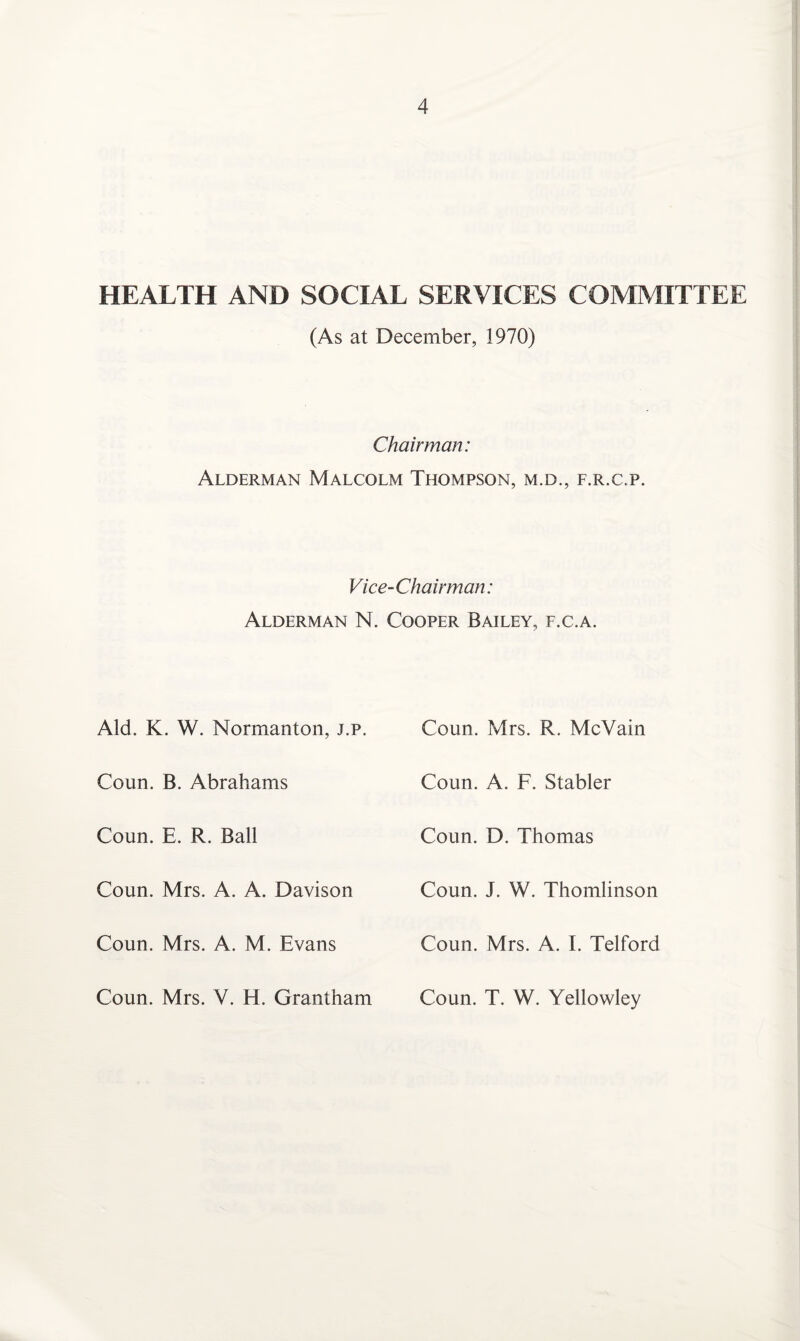 HEALTH AND SOCIAL SERVICES COMMITTEE (As at December, 1970) Chairman: Alderman Malcolm Thompson, m.d., f.r.c.p. Vice-Chairman: Alderman N. Cooper Bailey, f.c.a. Aid. K. W. Normanton, j.p. Coun. B. Abrahams Coun. E. R. Ball Coun. Mrs. A. A. Davison Coun. Mrs. A. M. Evans Coun. Mrs. V. H. Grantham Coun. Mrs. R. McVain Coun. A. F. Stabler Coun. D. Thomas Coun. J. W. Thomlinson Coun. Mrs. A. I. Telford Coun. T. W. Yellowley