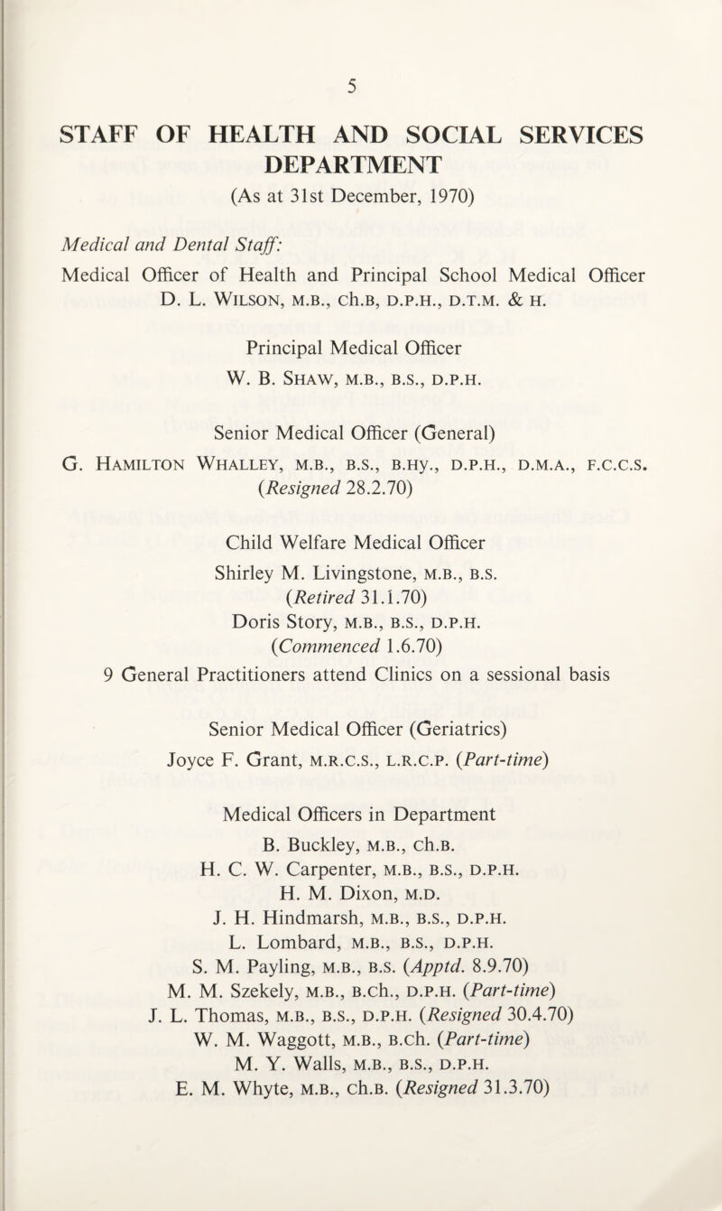 STAFF OF HEALTH AND SOCIAL SERVICES DEPARTMENT (As at 31st December, 1970) Medical and Dental Staff: Medical Officer of Health and Principal School Medical Officer D. L. Wilson, m.b., ch.B, d.p.h., d.t.m. & h. Principal Medical Officer W. B. Shaw, m.b., b.s., d.p.h. Senior Medical Officer (General) G. Hamilton Whalley, m.b., b.s., B.Hy., d.p.h., d.m.a., f.c.c.s, (.Resigned 28.2.70) Child Welfare Medical Officer Shirley M. Livingstone, m.b., b.s. (Retired 31.1.70) Doris Story, m.b., b.s., d.p.h. {Commenced 1.6.70) 9 General Practitioners attend Clinics on a sessional basis Senior Medical Officer (Geriatrics) Joyce F. Grant, m.r.c.s., l.r.c.p. {Part-time) Medical Officers in Department B. Buckley, m.b., ch.B. H. C. W. Carpenter, m.b., b.s., d.p.h. H. M. Dixon, m.d. J. H. Hindmarsh, m.b., b.s., d.p.h. L. Lombard, m.b., b.s., d.p.h. S. M. Payling, m.b., b.s. {Apptd. 8.9.70) M. M. Szekely, m.b., B.ch., d.p.h. {Part-time) J. L. Thomas, m.b., b.s., d.p.h. {Resigned 30.4.70) W. M. Waggott, m.b., B.ch. {Part-time) M. Y. Walls, M.B., B.S., D.P.H. E. M. Whyte, m.b., ch.B. {Resigned 31.3.70)