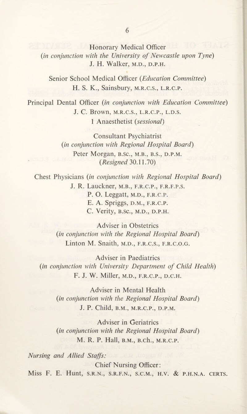Honorary Medical Officer (in conjunction with the University of Newcastle upon Tyne) J. H. Walker, m.d., d.p.h. Senior School Medical Officer (Education Committee) H. S. K., Sainsbury, m.r.c.s., l.r.c.p. Principal Dental Officer (in conjunction with Education Committee) J. C. Brown, m.r.c.s., l.r.c.p., l.d.s. 1 Anaesthetist (sessional) Consultant Psychiatrist (in conjunction with Regional Hospital Board) Peter Morgan, b.sc., m.b., b.s., d.p.m. (Resigned 30.11.70) Chest Physicians (in conjunction with Regional Hospital Board) J. R. Lauckner, m.b., f.r.c.p., f.r.f.p.s. P. O. Leggatt, m.d., f.r.c.p. E. A. Spriggs, d.m., f.r.c.p. C. Verity, b.sc., m.d., d.p.h. Adviser in Obstetrics (in conjunction with the Regional Hospital Board) Linton M. Snaith, m.d., f.r.c.s., f.r.c.o.g. Adviser in Paediatrics (in conjunction with University Department of Child Health) F. J. W. Miller, m.d., f.r.c.p., d.c.h. Adviser in Mental Health (in conjunction with the Regional Hospital Board) J. P. Child, B.M., M.R.C.P., D.P.M. Adviser in Geriatrics (in conjunction with the Regional Hospital Board) M. R. P. Hall, b.m., B.ch., m.r.c.p. Nursing and Allied Staffs: Chief Nursing Officer: Miss F. E. Hunt, s.r.n., s.r.f.n., s.c.m., h.v. & p.h.n.a. certs.